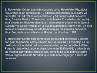 El Rockefeller Center (también conocido como Rockefeller Plaza[cita 
requerida]) es un complejo de 19 edificios comerciales, que cubre 22 
acres (89 030,84 m²) entre las calles 48 y 51 en la Ciudad de Nueva 
York, Estados Unidos. Construido por la familia Rockefeller, el complejo 
está situado en Midtown Manhattan, abarcando el área entre la Quinta 
Avenida y la Sexta Avenida en la isla de Manhattan, Nueva York. En esta 
zona se encuentran algunas de las boutiques más lujosas de Nueva 
York. Fue declarado un National Historic Landmark en 1987. 
El Rockefeller Center está compuesto de multitud de tiendas y teatros 
con gran reputación, como el Radio City Music Hall. El complejo es un 
destino turístico, debido a los numerosos decorados de la Rockefeller 
Plaza, la vista ofrecida por el observatorio del Edificio GE, y además de 
las muchas actividades estacionales, como la pista de patinaje sobre 
hielo o el gran árbol de Navidad, que cada año congregan a miles de 
personas. 
 