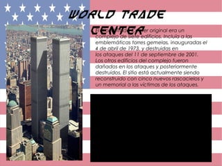 World Trade
CenterEl World Trade Center original era un
complejo de siete edificios. Incluía a las
emblemáticas torres gemelas, inauguradas el
4 de abril de 1973, y destruidas en
los ataques del 11 de septiembre de 2001.
Los otros edificios del complejo fueron
dañados en los ataques y posteriormente
destruidos. El sitio está actualmente siendo
reconstruido con cinco nuevos rascacielos y
un memorial a las víctimas de los ataques.
 