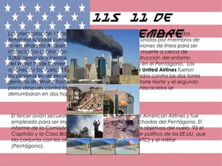 11S 11 de
SeptiembreLos atentados del 11 de septiembre de 2001fueron una serie de atentados
terroristas suicidas cometidos aquel día en los Estados Unidos por miembros de
la red yihadista Al Qaeda mediante el secuestro de aviones de línea para ser
impactados contra varios objetivos y que causaron la muerte a cerca de
3.000 personas y heridas a otras 6.000, así como la destrucción del entorno
del World Trade Center en Nueva York y graves daños en el Pentágono.  Los
aviones de los vuelos 11 de American Airlines y 175 de United Airlines fueron
los primeros en ser secuestrados, siendo ambos estrellados contra las dos torres
gemelas del World Trade Center, el primero contra la torre Norte y el segundo
poco después contra la Sur, provocando que ambos rascacielos se
derrumbaran en dos horas.
El tercer avión secuestrado pertenecía al vuelo 77 de American Airlines y fue
empleado para ser impactado contra una de las fachadas del Pentágono. El
informe de la Comisión del 11S recoge como posibles objetivos del vuelo 93 el
Capitolio y la Casa Blanca, como un ataque al poder político de los EE.UU, que
iría conjunto con los ataques al poder económico (WTC) y el militar
(Pentágono).
 