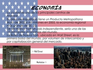 Economía
La ciudad es uno de los principales centros de
finanzas
Su área metropolitana tiene un Producto Metropolitano
Bruto de $952,6 mil millones en 2005, la economía regional
más grande de EE. UU.
De ser Nueva York un país independiente, sería una de las
15 principales economías del mundo.
La Bolsa de Nueva York, ubicada en Wall Street, es la
primera bolsa del mundo. por volumen de intercambio y
por capitalización general del mercado.
Wall Street
Manhattan
 