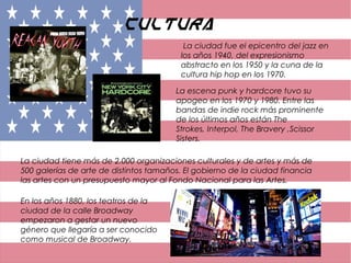 Cultura
La ciudad fue el epicentro del jazz en
los años 1940, del expresionismo
abstracto en los 1950 y la cuna de la
cultura hip hop en los 1970.
La escena punk y hardcore tuvo su
apogeo en los 1970 y 1980. Entre las
bandas de indie rock más prominente
de los últimos años están The
Strokes, Interpol, The Bravery ,Scissor
Sisters.
La ciudad tiene más de 2.000 organizaciones culturales y de artes y más de
500 galerías de arte de distintos tamaños. El gobierno de la ciudad financia
las artes con un presupuesto mayor al Fondo Nacional para las Artes.
En los años 1880, los teatros de la
ciudad de la calle Broadway
empezaron a gestar un nuevo
género que llegaría a ser conocido
como musical de Broadway.
 