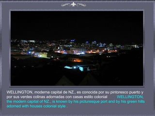 WELLINGTON, moderna capital de NZ., es conocida por su pintoresco puerto y por sus verdes colinas adornadas con casas estilo colonial  WELLINGTON, the modern capital of NZ., is known by his picturesque port and by his green hills adorned with houses colonial style  .  