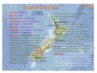 Nueva Zelanda
•
•
•
•
•
•
•

Capital: Wellington
Idioma: inglés
Moneda: dólar neozelandés
Dependencia: Ross(reclamación
territorial en la Antártida)
Gentilicio: neozelandeses
Población: 4.010.000 de habitantes
(predomina raza blanca)
Historia: Originariamente, Nueva
Zelanda estuvo poblado por nativos de
la Polinesia, entre los años 1000 a
1300, aunque se han encontrado
evidencias que sugieren que se
establecieron desde mucho antes.
Aquellos que se instalaron en Nueva
Zelanda se convirtieron en el pueblo
maorí. Separadamente, en los
asentamientos en las diminutas islas
Chatham, al este de Nueva Zelanda, se
hallaban los moriori.

•

•

•

Los nativos originales eran cazadores de
moas, su fuente preferida de
alimento, siendo
estas las mayores aves no
voladoras, similares a los avestruces y los
ñandúes. Las moas fueron empujadas a su
extinción, ya que no soportaron la
depredación humana y de los mamíferos.
Antes de la llegada del hombre, las moas
fueron víctimas de los harpagornis, la mayor
ave de rapiña conocida. Las harpagonis, se
fueron extinguiendo junto a sus víctimas. Los
cazadores de moas podrían haberse
mezclado con los pobladores que llegaron de
Polinesia, quienes, de acuerdo a la tradición
maorí, arribaron entre los años 20 y 40 a.c.

Geografía: : Nueva Zelanda es un largo y
estrecho país de terreno abrupto consistente en
la Isla Norte y la Isla Sur (además de un pequeño
grupo de islas). Cubre una superficie de 166.940
km2) y 1.600 kilómetros de longitud. Posee una
longitud un poco mayor a la del Reino Unido.

 
