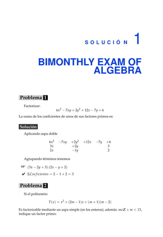 S O L U C I Ó N 1
BIMONTHLY EXAM OF
ALGEBRA
Problema 1
Factorizar:
6x2
− 7xy + 2y2
+ 12x − 7y + 6
La suma de los coeﬁcientes de unos de sus factores primos es:
Solución
Aplicando aspa doble
6x2 −7xy +2y2 +12x −7y +6
3x +2y 3
2x −1y 2
Agrupando términos tenemos
(3x − 2y + 3).(2x − y + 2)
 ΣCoe f icientes = 2 − 1 + 2 = 3
Problema 2
Si el polinomio:
T(x) = x2
+ (2m − 1)x + (m + 1)(m − 2)
Es factorizable mediante un aspa simple (en los enteros), además: m Z m  13,
indique un factor primo:
 