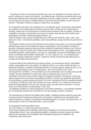 Al igual que la letra, en la juventud se pierden otras cosas: la virginidad, la inocencia y hasta un
poco la vergüenza, al menos cierta timidez... por hablar de todo -la primera eyaculación fue en una
pensión de estudiantes de las que había muchísimas en Sevilla, colegios mayores se podían contar
con los dedos de una mano.¡y sobraban dedos! Con el inconveniente añadido de tener cierta con
notación ·”ideológica”-política o religiosa- el Opus Dey- por ejemplo.
En el apartado de las chicas, las extrangeras-no se las llamaba “guiris”- hacían furor, frecuentaban
los comedores universitarios-tanto por ahorrar como por ligar. Las del país no se demoraron en
imitarlas, aunque esto en la forma pues en el fondo eran tan antiguas como sus madres y abuelas, la
virginidad se cotizaba y el matrimonio era un fin en si mismo..tenia aún que llover bastante para
que llegaran..las madres solteras,las parejas de hecho ,ect.
Hubo un tiempo en que se puso de moda decir tacos-entre las universitarias- joder , coño, vete a
tomar por el culo... de cada cinco palabras, cuatro eran palabrotas, aunque esto duro lo que duran las
modas.
No obstante la moral sexual en la Sevilla de los años sesenta no tenia nada a ver con la de cualquier
población de provincias en la España del interior, especialmente las dos Castillas ( de donde yo
procedía ) Alucinaba cuando las carretas del Rocío salían de la iglesia del Salvador y por: Plaza de
San Francisco, Gran Vía, Puerta Jerez, Puente de San Telmo,plaza de Cuba... la mariquiteria toda
las rodeaba cantando y dando palmas, un evento así ..impensable, al menos de Despeñaperros para
arriba. La tolerancia de los pueblos meridionales , el vivir y dejar de vivir, se me manifesto por
primera vez aquellos atardeceres sevillanos cuando las carretas recorrían las principales plazas y
avenidas de la ciudad camino del Rocío.
La permisividad en las conferencias con carácter político era motivada por que las “autoridades”
estaban preocupadas por la cosa sindical, el sindicato oficial ya en si mismo estaba obsoleto, los
despachos laboralistas atendían las demandas laborales, sin apenas tapujos, aunque de esto y ya en
mi ejercicio profesional tuve que vivir plenamente y de lo que escribiré en otra “carta”
De otra parte los “jerifaltes”, y ante el turismo que venia en demanda de sol y playas-tenia que dar
“el pego” de cierto aperturismo y nadie mejor que los estudiantes para hacer ese “rol”
Retomado el hilo de las becas era bien exiguo le presupuesto destinado a las mismas, se hacia un
reparto proporcional entre las doce universidades conforme el número de estudiantes matriculados
en las facultades y escuelas técnicas del distrito. Por citar el ejemplo de Sevilla, la cantidad asignada
se dividía por 22.500 pts, de ahí salia el número de becas, entonces no se trataba de alcanzar una
puntuación preestablecida- como hoy día- sino que tenias que estar entre los primeros, o sea que
incluso con sobresalientes te podías quedar a “dos velas”.
Al expediente académico se unía la declaración de los bienes familiares y un certificado expedido
por el comandante del puesto de la Guardia Civil de que tu padre era adicto al régimen.
No interesaba que los hijos de las amplias clases medias estudiaran carreras superiores, para ellos
el sistema tenia las formaciones profesionales. El parecido o similitud con la actual política del
gobierno pepeista es evidente. Los gobiernos del tardofranquismo y el actual son tal para cual. ¡ la
mona aunque se vista de la seda democrática...mona se queda!
En el apartado cultural dos publicaciones:
la revista Triunfo, se vendía en los quioscos de prensa.
Otra revista,Cuadernos para el Dialogo, estaba más restringida a los circuitos universitarios .
Ambas daban al lector una visión geopolítica global, te enterabas de quien era quien, que había
detrás de las proclamas de los presidentes de las llamadas democracias occidentales- neo
colonalismo, entre otras lacras.
 