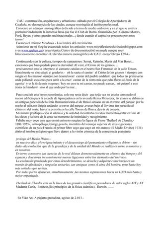CAU- construcción, arquitectura y urbanismo- editada por el Colegio de Aparejadores de
Cataluña, no desmerecía de las citadas, aunque restringida al ámbito profesional.
Conservo un número monográfico dedicado a temas de medio ambiente y en el que se analiza
pormenorizadamente la inmensa farsa que fue el Club de Roma, finanziado por : General Motors,
Ford, Bayer, y otras grandes multinacionales...¡ desde cuando el capital se preocupa por estos
temas!
Escaneo el Informe Meadows.- Los límites del crecimiento.
Asimismo en mi blog he escaneado todos los articulos-www.misreflexionesluisbadosblogspot.com
y en www.apabcn.cat ( area técnica.Centro de documentación) se puede aunque muy
laboriosamente encontrar el referido número monográfico de CAU. enero/febrero 1.974.-
Continuando con la cultura, tiempos de cantautores: Serrat, Reimón, Maria del Mar Bonet...
canciones que han quedado para la eternidad: Al vent, el Cristo de los gitanos, ..
precisamente esta la interpreto el cantante catalan en el teatro San Fernando de la calle Tetuan,
literalmente se vino abajo el graderío.- oh la saeta el cantar/ al Cristo de los gitanos / siempre con
sangre en las manos/ siempre por desenclavar/ cantar del pueblo andaluz/ que todas las primaveras
anda pidiendo escaleras para subir a la cruz/ cantar de la tierra mía que echa flores al Jesús de la
agonía/ y es la fe de mis mayores / hoy no eres tu mi cantar, no puedo cantar, ¡ ni quiero! a este
Jesús del madero/ sino al que ando por la mar...
Para concluir esta breve panorámica, solo me resta decir que toda vez no estaba terminado el
nuevo edificio para la escuela de Aparejadores en la avenida Reina Mercedes, las clases se daban en
un antiguo pabellón de la feria Iberoamericana-el de Brasil-situado en un extremo del parque; por la
noche al salir,me dirigía andando a traves del parque ,aveces bajo al llovizna tan paracida al
chirimiri del norte, hasta la pensión en la calle Tomas de Ibarra ,detrás de correos.
Mi natural predisposición al silencio y la soledad encontraba en estos momentos-entre el final de
las clases y la hora de la cena-su momento de intimidad y recogimiento.
Faltaba muy poco para que en mi universo surgiera la figura de Pierre Theilard de Chardín,-
1881/1955-, antropólogo,teólogo,jesuita, miembro del consejo superior de investigaciones
científicas de su país-Francia-el primer libro suyo que cayo en mis manos: El Medio Divino( 1934)
abrío el hombre religioso que llevo dentro a la visión cósmica de la consciencia planetaria
prologo del Medio Divino:-
en nuestros días, el enriquecimiento y el desasosiego del pensamiento religioso se deben – sin
duda- ala evolución que de la grandeza y de la unidad del Mundo se realiza en torno a nosotros y
en nosotros.
En torno a nosotros las ciencias de lo real dilatan desmesuradamente os abismos del tiempo y del
espacio y descubren incesantemente nuevas ligazones entre los elementos del universo.
La exaltación producida por estos descubrimientos, se desvela y adquiere consciencia en un
mundo de afinidades y simpatías unitarias, tan antiguas como el alma del hombre, pero hasta hoy
más soñadas que vividas.
Por todas partes aparecen, simultaneamente ,las mismas aspiraciones hacia un UNO más basto y
mejor organizado.
Theilard de Chardin esta en la linea de los grandes científicos pensadores de entre siglos XIX y XX
Madame Curie, Einstein,(los principios de la física cuántica), Darwin, …...
En Yiko An- Alpujarra granadina, agosto de 2.013.-
 