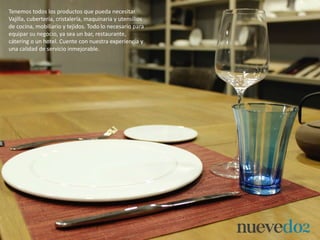 Tenemos todos los productos que pueda necesitar.
Vajilla, cubertería, cristalería, maquinaria y utensilios
de cocina, mobiliario y tejidos. Todo lo necesario para
equipar su negocio, ya sea un bar, restaurante,
cátering o un hotel. Cuente con nuestra experiencia y
una calidad de servicio inmejorable.
 