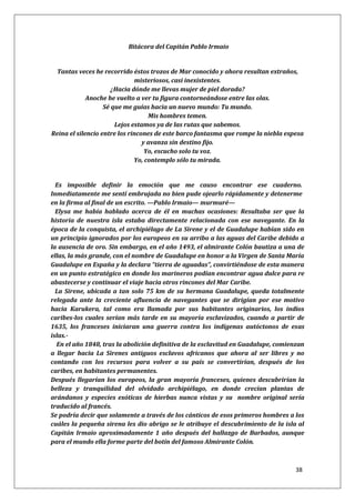 38
Bitácora del Capitán Pablo Irmaio
Tantas veces he recorrido éstos trozos de Mar conocido y ahora resultan extraños,
misteriosos, casi inexistentes.
¿Hacia dónde me llevas mujer de piel dorada?
Anoche he vuelto a ver tu figura contorneándose entre las olas.
Sé que me guías hacia un nuevo mundo: Tu mundo.
Mis hombres temen.
Lejos estamos ya de las rutas que sabemos.
Reina el silencio entre los rincones de este barco fantasma que rompe la niebla espesa
y avanza sin destino fijo.
Yo, escucho solo tu voz.
Yo, contemplo sólo tu mirada.
Es imposible definir la emoción que me causo encontrar ese cuaderno.
Inmediatamente me sentí embrujada no bien pude ojearlo rápidamente y detenerme
en la firma al final de un escrito. —Pablo Irmaio— murmuré—
Elysa me había hablado acerca de él en muchas ocasiones: Resultaba ser que la
historia de nuestra isla estaba directamente relacionada con ese navegante. En la
época de la conquista, el archipiélago de La Sirene y el de Guadalupe habían sido en
un principio ignorados por los europeos en su arribo a las aguas del Caribe debido a
la ausencia de oro. Sin embargo, en el año 1493, el almirante Colón bautiza a una de
ellas, la más grande, con el nombre de Guadalupe en honor a la Virgen de Santa María
Guadalupe en España y la declara “tierra de aguadas”, convirtiéndose de esta manera
en un punto estratégico en donde los marineros podían encontrar agua dulce para re
abastecerse y continuar el viaje hacia otros rincones del Mar Caribe.
La Sirene, ubicada a tan solo 75 km de su hermana Guadalupe, queda totalmente
relegada ante la creciente afluencia de navegantes que se dirigían por ese motivo
hacia Karukera, tal como era llamada por sus habitantes originarios, los indios
caribes-los cuales serían más tarde en su mayoría esclavizados, cuando a partir de
1635, los franceses iniciaran una guerra contra los indígenas autóctonos de esas
islas.-
En el año 1848, tras la abolición definitiva de la esclavitud en Guadalupe, comienzan
a llegar hacia La Sirenes antiguos esclavos africanos que ahora al ser libres y no
contando con los recursos para volver a su país se convertirían, después de los
caribes, en habitantes permanentes.
Después llegarían los europeos, la gran mayoría franceses, quienes descubrirían la
belleza y tranquilidad del olvidado archipiélago, en donde crecían plantas de
arándanos y especies exóticas de hierbas nunca vistas y su nombre original sería
traducido al francés.
Se podría decir que solamente a través de los cánticos de esos primeros hombres a los
cuáles la pequeña sirena les dio abrigo se le atribuye el descubrimiento de la isla al
Capitán Irmaio aproximadamente 1 año después del hallazgo de Barbados, aunque
para el mundo ella forme parte del botín del famoso Almirante Colón.
 