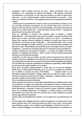 41
contemplé a Elysa, sentada al pie de mi cama. —Elysa, perdóname—dije y me
temblaba la voz, angustiada por haberla preocupado. —Mi pequeña—respondió,
estrechándome en sus brazos—no hay nada que perdonar, me diste un buen susto,
nada más. —Lo sé y te pido disculpas—repetí, acurrucándome en su pecho. — ¿Que
hacías en el muelle a esa hora?—me preguntó, mientras me consolaba acariciando mi
cabello.
Hubiera sido la oportunidad de contarle a Elysa acerca del diario de Irmaio y de lo
que me había provocado encontrarme con esa extraña mujer pero no lo hice, no
porque tuviera secretos que ocultarle a mi querida amiga, si no porque interiormente
intuía que no debía hacerlo aún. —Sentí que debía ir hacia el mar— respondí, sin
pensarlo, pero no muy lejos de la verdad.
Elysa me contemplo en silencio unos minutos, bajo la mirada y suspiró
profundamente. —No te preguntaré más sobre lo sucedido y respetaré tu silencio, sólo
quiero que te cuides y que ahora descanses. Asentí con el rostro. —Si mañana te
sientes bien—agregó, mientras doblaba mi delantal—recuerda que tienes un día
importante en la escuela. La miré confundida. — ¿Un día importante?—Así es. Pensé
que Conrado Mclaggen les había contado ya que ha traído una nueva profesora de
Literatura—dijo— Berta Mills por fin ha decido casarse con Serge Ferrans y se mudan
a Inglaterra… ¡la mujer que casi matas del susto en el muelle es la nueva profesora!—
concluyó, soltando una estruendosa carcajada. — ¿La mujer de muelle es la nueva
profesora?—refunfuñé, entre dientes— ¡Dios!—Así es y creo que le debes una disculpa
señorita, se la veía bastante asustada.
Amaneció y ese día, más que ningún otro día, sentí la presencia del sol sobre mis
hombros. Lejos de ser agobiante, se convirtió en una luz reconfortante que me invitó a
vivir plenamente las horas de su presencia. Sonreí, pues había imaginado que después
de lo sucedido iba a despertar sintiéndome terriblemente angustiada. Nadie hablaba
de otra cosa en la escuela, Catalina era su nombre.
Henry Jones bromeaba, desparramando el rumor que era la novia de Mclaggen.
Juliette Terry lo interrumpía, diciéndole que no era cierto y se ufanaba en contarnos
que su Madre la conocía muy bien, de Barbados, —Catalina Fabre es una
prestigiosa profesora del Queen´s College, según dice mi madre ha venido a buscar
niñas para competir por una beca del colegio— agregaba—y según mi Padre, no cree
que vaya a quedarse mucho tiempo en esta isla.
Yo los escuchaba sin prestarles atención.
Nancy apareció de repente y me interceptó preguntándome que había pasado y como
me encontraba. Le aseguré que estaba bien y que después de clases le contaría todos
los detalles de lo sucedido en el muelle. El regente hizo sonar la campana y corrimos al
salón ubicándonos enseguida. A todos nos envolvía la misma exaltación. Mclaggen
entró con su habitual imponencia. Su cabellera y su barba rojiza en más de una
oportunidad eran motivo de risas entre nosotros pero ese día estábamos en prolijo
silencio, aguardando sus palabras.
Catalina ingresó inmediatamente después y yo me quedé otra vez prácticamente sin
aire.
Era una mujer alta y delgada, llevaba el cabello recogido pero se notaba que era muy
largo, amarillo como el sol. Tenía ojos azules, tan azules como el mar y sus facciones
eran delicadas y sutiles, como si hubieran sido dibujadas en el lienzo de su rostro. —
Niños—comenzó Mclaggen, la señorita Fabre será temporalmente su profesora de
 