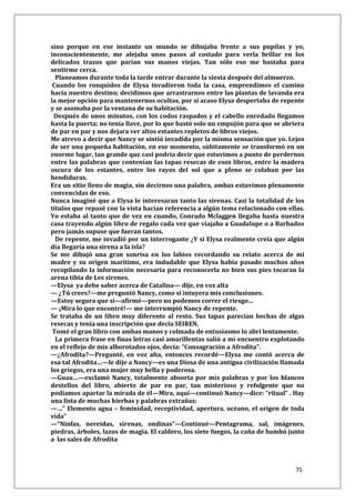 75
sino porque en ese instante un mundo se dibujaba frente a sus pupilas y yo,
inconscientemente, me alejaba unos pasos al costado para verla brillar en los
delicados trazos que parían sus manos viejas. Tan sólo eso me bastaba para
sentirme cerca.
Planeamos durante toda la tarde entrar durante la siesta después del almuerzo.
Cuando los ronquidos de Elysa invadieron toda la casa, emprendimos el camino
hacia nuestro destino; decidimos que arrastrarnos entre las plantas de lavanda era
la mejor opción para mantenernos ocultas, por si acaso Elysa despertaba de repente
y se asomaba por la ventana de su habitación.
Después de unos minutos, con los codos raspados y el cabello enredado llegamos
hasta la puerta; no tenía llave, por lo que bastó solo un empujón para que se abriera
de par en par y nos dejara ver altos estantes repletos de libros viejos.
Me atrevo a decir que Nancy se sintió invadida por la misma sensación que yo. Lejos
de ser una pequeña habitación, en ese momento, súbitamente se transformó en un
enorme lugar, tan grande que casi podría decir que estuvimos a punto de perdernos
entre las palabras que contenían las tapas resecas de esos libros, entre la madera
oscura de los estantes, entre los rayos del sol que a pleno se colaban por las
hendiduras.
Era un sitio lleno de magia, sin decirnos una palabra, ambas estuvimos plenamente
convencidas de eso.
Nunca imaginé que a Elysa le interesaran tanto las sirenas. Casi la totalidad de los
títulos que repasé con la vista hacían referencia a algún tema relacionado con ellas.
Yo estaba al tanto que de vez en cuando, Conrado Mclaggen llegaba hasta nuestra
casa trayendo algún libro de regalo cada vez que viajaba a Guadalupe o a Barbados
pero jamás supuse que fueran tantos.
De repente, me invadió por un interrogante ¿Y si Elysa realmente creía que algún
día llegaría una sirena a la isla?
Se me dibujó una gran sonrisa en los labios recordando su relato acerca de mi
madre y su origen marítimo, era indudable que Elysa había pasado muchos años
recopilando la información necesaria para reconocerla no bien sus pies tocaran la
arena tibia de Les sirenes.
—Elysa ya debe saber acerca de Catalina— dije, en voz alta
— ¿Tú crees?—me preguntó Nancy, como si intuyera mis conclusiones.
—Estoy segura que sí—afirmé—pero no podemos correr el riesgo…
— ¡Mira lo que encontré!— me interrumpió Nancy de repente.
Se trataba de un libro muy diferente al resto. Sus tapas parecían hechas de algas
resecas y tenía una inscripción que decía SEIREN.
Tomé el gran libro con ambas manos y colmada de entusiasmo lo abrí lentamente.
La primera frase en finas letras casi amarillentas salió a mi encuentro explotando
en el reflejo de mis alborotados ojos, decía: “Consagración a Afrodita”.
—¿Afrodita?—Pregunté, en voz alta, entonces recordé—Elysa me contó acerca de
esa tal Afrodita…—le dije a Nancy—es una Diosa de una antigua civilización llamada
los griegos, era una mujer muy bella y poderosa.
—Guau…—exclamó Nancy, totalmente absorta por mis palabras y por los blancos
destellos del libro, abierto de par en par, tan misterioso y refulgente que no
podíamos apartar la mirada de él—Mira, aquí—continuó Nancy—dice: “ritual” . Hay
una lista de muchas hierbas y palabras extrañas:
—…” Elemento agua – feminidad, receptividad, apertura, océano, el origen de toda
vida”
—“Ninfas, nereidas, sirenas, ondinas”—Continué—Pentagrama, sal, imágenes,
piedras, árboles, lazos de magia. El caldero, los siete fuegos, la caña de bambú junto
a las sales de Afrodita
 