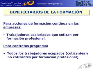 BENEFICIARIOS DE LA FORMACIÓN Para acciones de formación continua en las  empresas: Trabajadores asalariados que cotizan por formación profesional. Para contratos programa: Todos los trabajadores ocupados (cotizantes y  no cotizantes por formación profesional) 