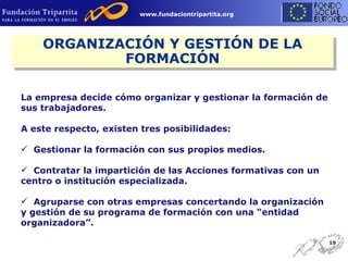 La empresa decide cómo organizar y gestionar la formación de sus trabajadores. A este respecto, existen tres posibilidades: Gestionar la formación con sus propios medios. Contratar la impartición de las Acciones formativas con un centro o institución especializada. Agruparse con otras empresas concertando la organización y gestión de su programa de formación con una “entidad organizadora”. ORGANIZACIÓN Y GESTIÓN DE LA FORMACIÓN 