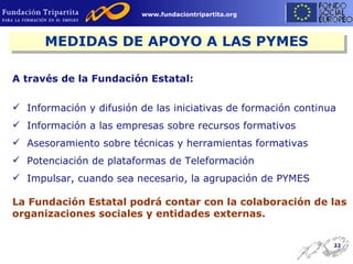 A través de la Fundación Estatal: Información y difusión de las iniciativas de formación continua Información a las empresas sobre recursos formativos  Asesoramiento sobre técnicas y herramientas formativas Potenciación de plataformas de Teleformación Impulsar, cuando sea necesario, la agrupación de PYMES La Fundación Estatal podrá contar con la colaboración de las organizaciones sociales y entidades externas. MEDIDAS DE APOYO A LAS PYMES 