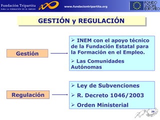 GESTIÓN y REGULACIÓN Regulación Ley de Subvenciones R. Decreto 1046/2003 Orden Ministerial Gestión INEM con el apoyo técnico de la Fundación Estatal para la Formación en el Empleo. Las Comunidades Autónomas 