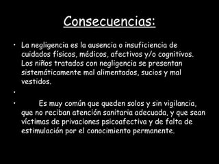 Consecuencias: La negligencia es la ausencia o insuficiencia de cuidados físicos, médicos, afectivos y/o cognitivos. Los niños tratados con negligencia se presentan sistemáticamente mal alimentados, sucios y mal vestidos.            Es muy común que queden solos y sin vigilancia, que no reciban atención sanitaria adecuada, y que sean víctimas de privaciones psicoafectiva y de falta de estimulación por el conocimiento permanente. 