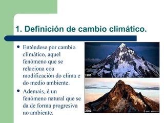 1. Definición de cambio climático. Enténdese por cambio climático, aquel fenómeno que se relaciona coa modificación do clima e do medio ambiente. Ademais, é un fenómeno natural que se da de forma progresiva no ambiente. 
