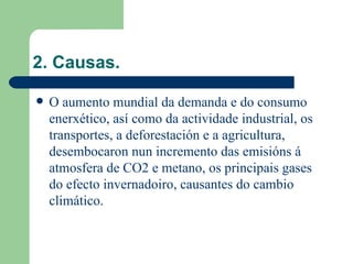 2. Causas. O aumento mundial da demanda e do consumo enerxético, así como da actividade industrial, os transportes, a deforestación e a agricultura, desembocaron nun incremento das emisións á atmosfera de CO2 e metano, os principais gases do efecto invernadoiro, causantes do cambio climático.  
