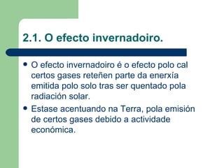 2.1. O efecto invernadoiro. O efecto invernadoiro é o efecto polo cal certos gases reteñen parte da enerxía emitida polo solo tras ser quentado pola radiación solar. Estase acentuando na Terra, pola emisión de certos gases debido a actividade económica. 