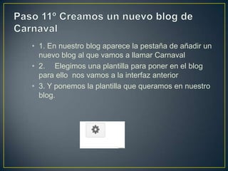 • 1. En nuestro blog aparece la pestaña de añadir un
  nuevo blog al que vamos a llamar Carnaval
• 2. Elegimos una plantilla para poner en el blog
  para ello nos vamos a la interfaz anterior
• 3. Y ponemos la plantilla que queramos en nuestro
  blog.
 