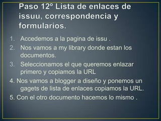 1. Accedemos a la pagina de issu .
2. Nos vamos a my library donde estan los
    documentos.
3. Seleccionamos el que queremos enlazar
    primero y copiamos la URL
4. Nos vamos a blogger a diseño y ponemos un
    gagets de lista de enlaces copiamos la URL.
5. Con el otro documento hacemos lo mismo .
 