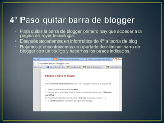 • Para quitar la barra de blogger primero hay que acceder a la
  pagina de royer tecnologia.
• Después accedemos en informática de 4º a teoría de blog
• Bajamos y encontraremos un apartado de eliminar barra de
  blogger con un código y hacemos los pasos indicados.
 