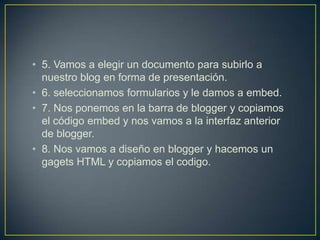 • 5. Vamos a elegir un documento para subirlo a
  nuestro blog en forma de presentación.
• 6. seleccionamos formularios y le damos a embed.
• 7. Nos ponemos en la barra de blogger y copiamos
  el código embed y nos vamos a la interfaz anterior
  de blogger.
• 8. Nos vamos a diseño en blogger y hacemos un
  gagets HTML y copiamos el codigo.
 