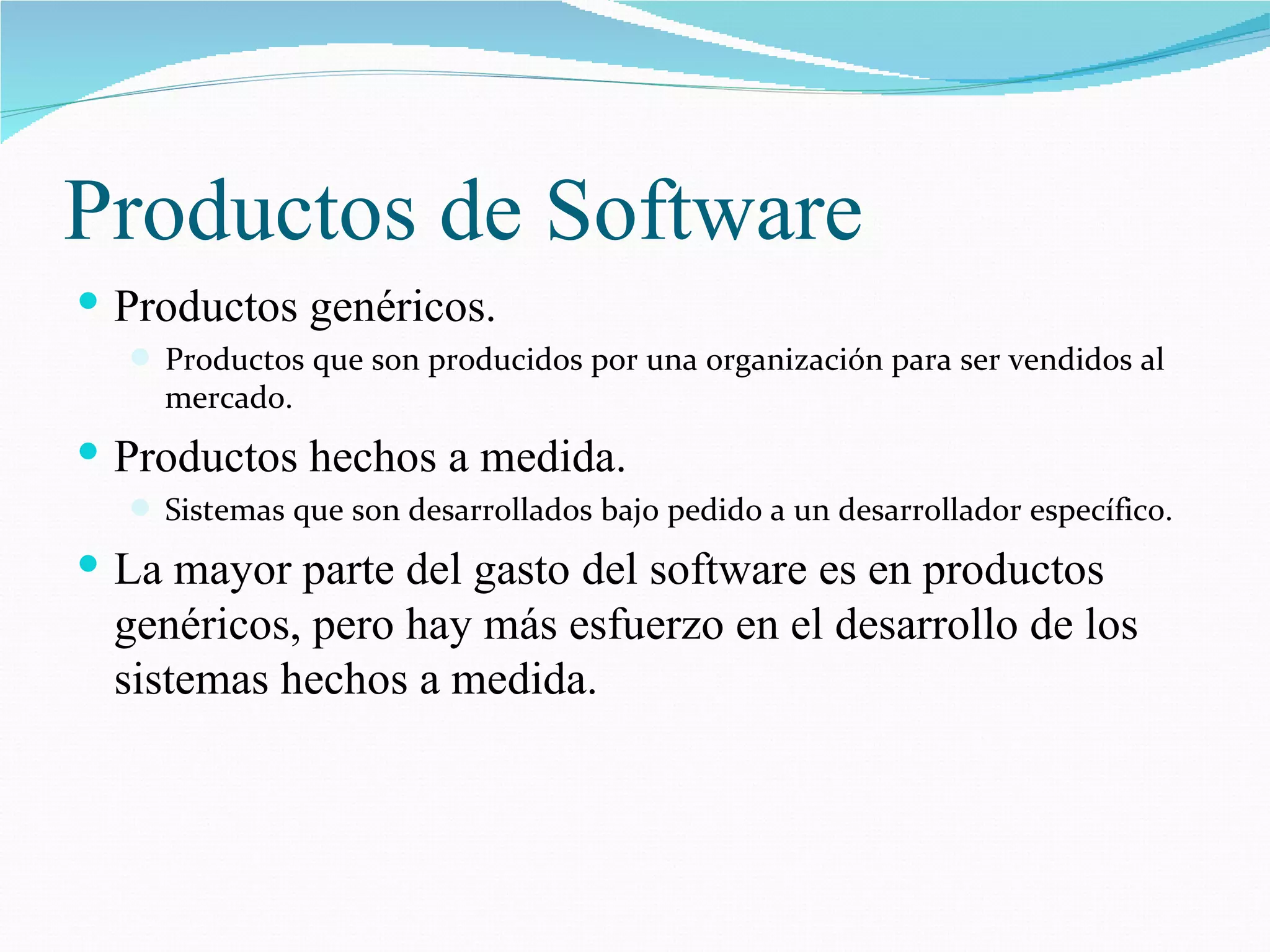 Productos de Software Productos genéricos. Productos que son producidos por una organización para ser vendidos al mercado. Productos hechos a medida. Sistemas que son desarrollados bajo pedido a un desarrollador específico. La mayor parte del gasto del software es en productos genéricos, pero hay más esfuerzo en el desarrollo de los sistemas hechos a medida. 