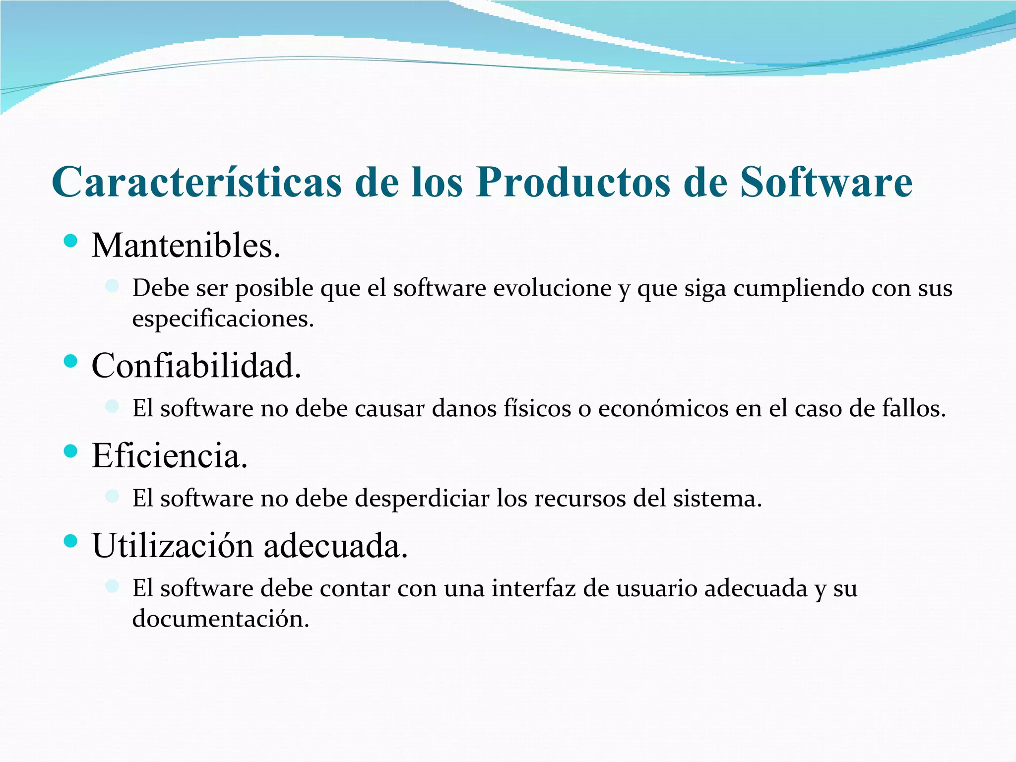 Características de los Productos de Software Mantenibles. Debe ser posible que el software evolucione y que siga cumpliendo con sus especificaciones. Confiabilidad. El software no debe causar danos físicos o económicos en el caso de fallos. Eficiencia. El software no debe desperdiciar los recursos del sistema. Utilización adecuada. El software debe contar con una interfaz de usuario adecuada y su documentación. 