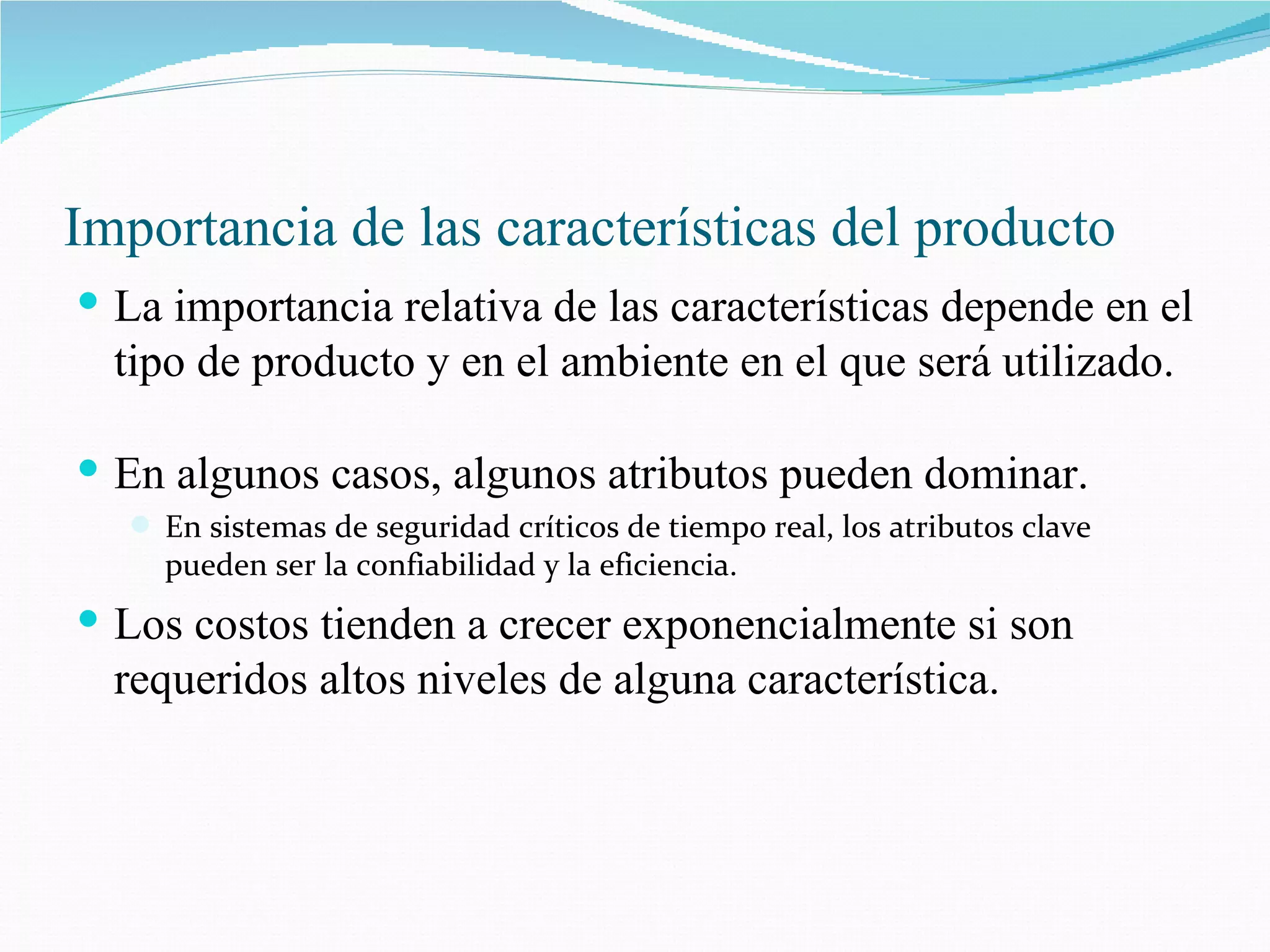 Importancia de las características del producto La importancia relativa de las características depende en el tipo de producto y en el ambiente en el que será utilizado. En algunos casos, algunos atributos pueden dominar. En sistemas de seguridad críticos de tiempo real, los atributos clave pueden ser la confiabilidad y la eficiencia. Los costos tienden a crecer exponencialmente si son requeridos altos niveles de alguna característica. 