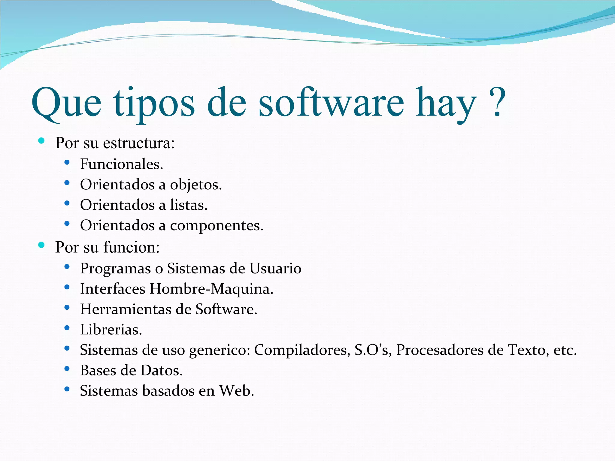 Que tipos de software hay ? Por su estructura: Funcionales. Orientados a objetos. Orientados a listas. Orientados a componentes. Por su funcion: Programas o Sistemas de Usuario Interfaces Hombre-Maquina. Herramientas de Software. Librerias. Sistemas de uso generico: Compiladores, S.O’s, Procesadores de Texto, etc. Bases de Datos. Sistemas basados en Web. 