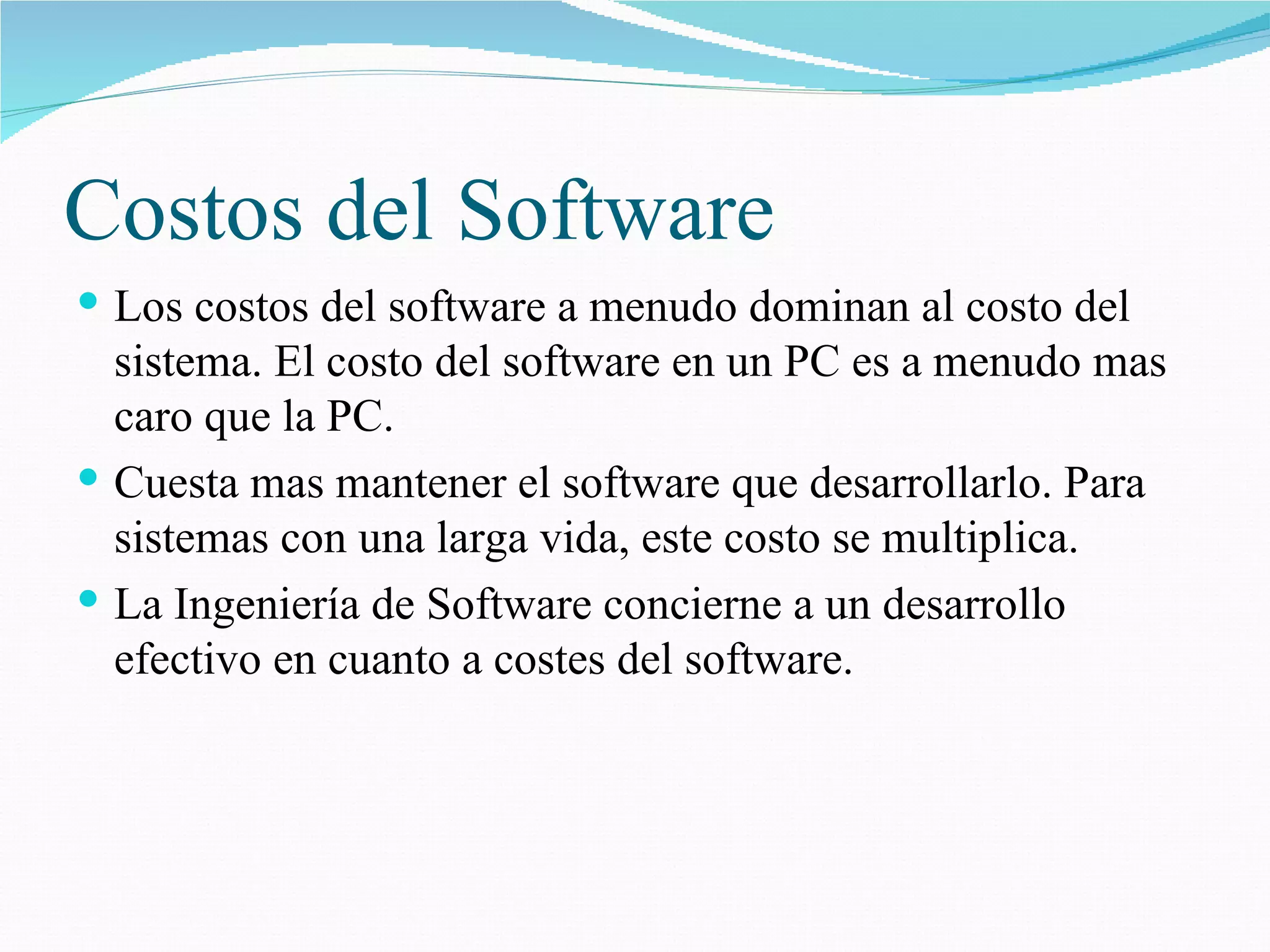 Costos del Software Los costos del software a menudo dominan al costo del sistema. El costo del software en un PC es a menudo mas caro que la PC. Cuesta mas mantener el software que desarrollarlo. Para sistemas con una larga vida, este costo se multiplica. La Ingeniería de Software concierne a un desarrollo efectivo en cuanto a costes del software. 