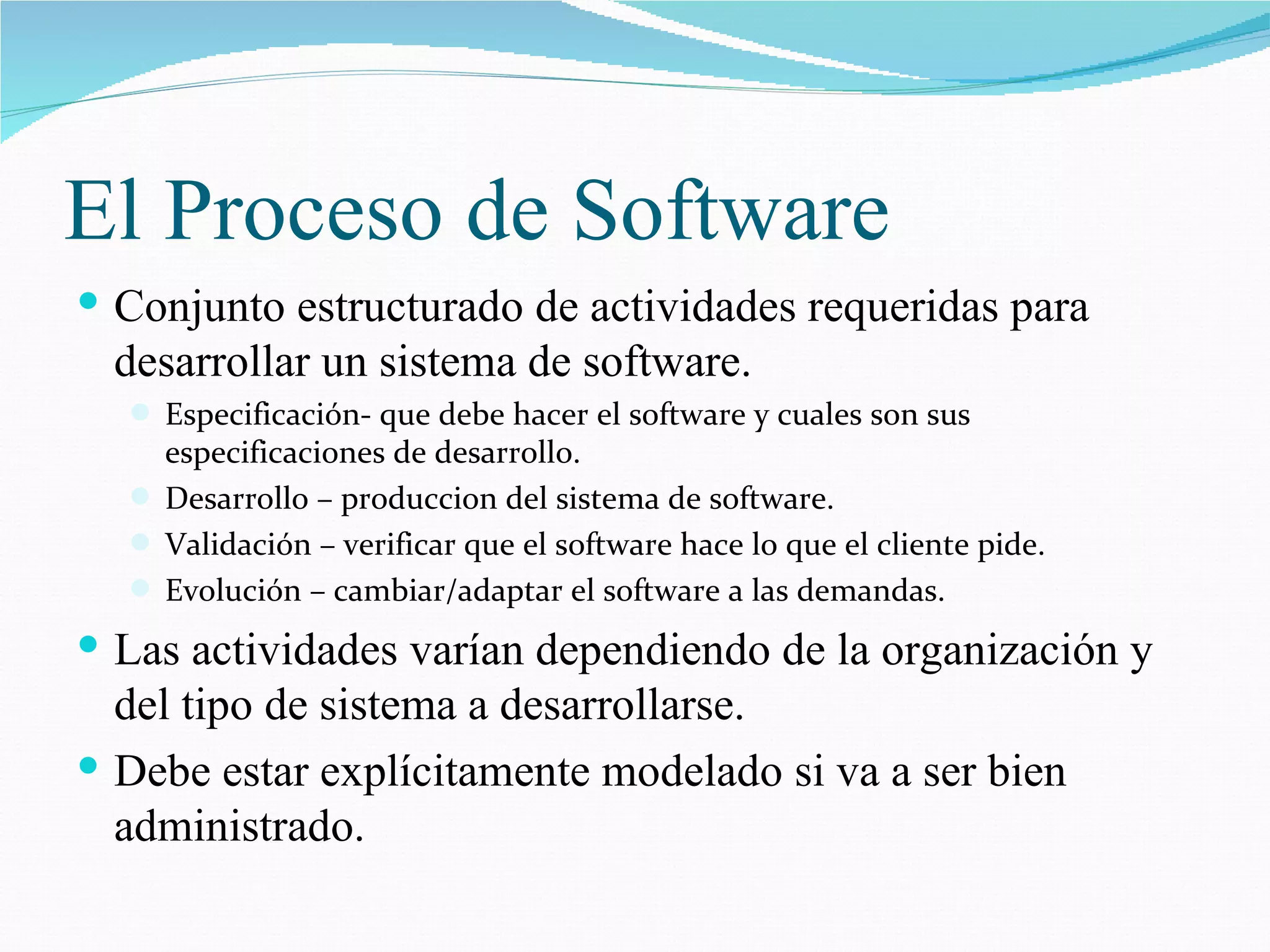 El Proceso de Software Conjunto estructurado de actividades requeridas para desarrollar un sistema de software. Especificación - que debe hacer el software y cuales son sus especificaciones de desarrollo. D esarrollo – produccion del sistema de software. Validación  – verificar que el software hace lo que el cliente pide. Evolución  – cambiar/adaptar el software a las demandas. Las actividades varían dependiendo de la organización y del tipo de sistema a desarrollarse. Debe estar explícitamente modelado si va a ser bien administrado. 