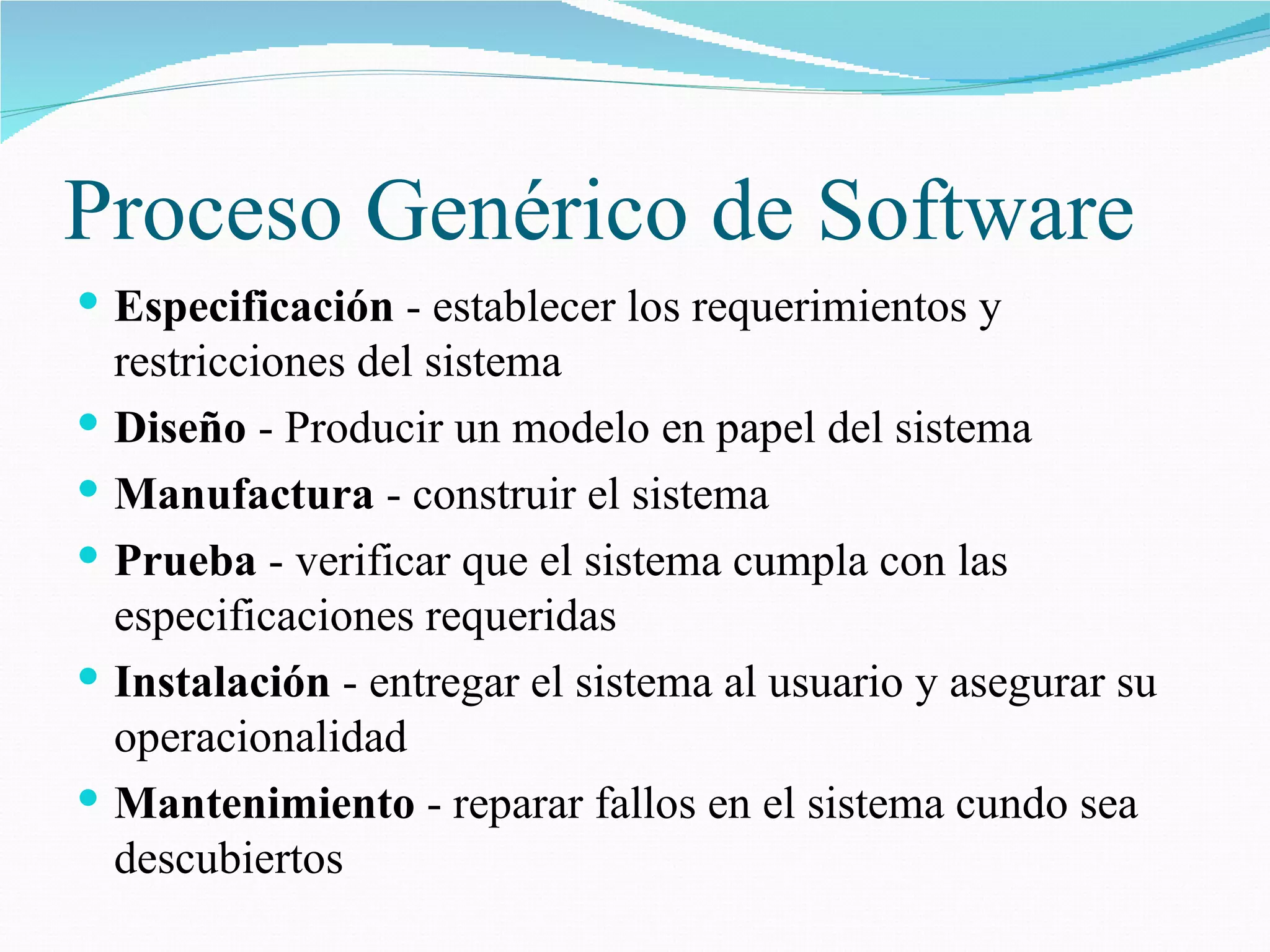 Proceso Gen é rico de Software Especificación  - establecer los requerimientos y restricciones del sistema Diseño  - Producir un modelo en papel del sistema Manufactura  - construir el sistema Prueba  - verificar que el sistema cumpla con las especificaciones requeridas Instalación  - entregar el sistema al usuario y asegurar su operacionalidad Mantenimiento  - reparar fallos en el sistema cundo sea descubiertos 