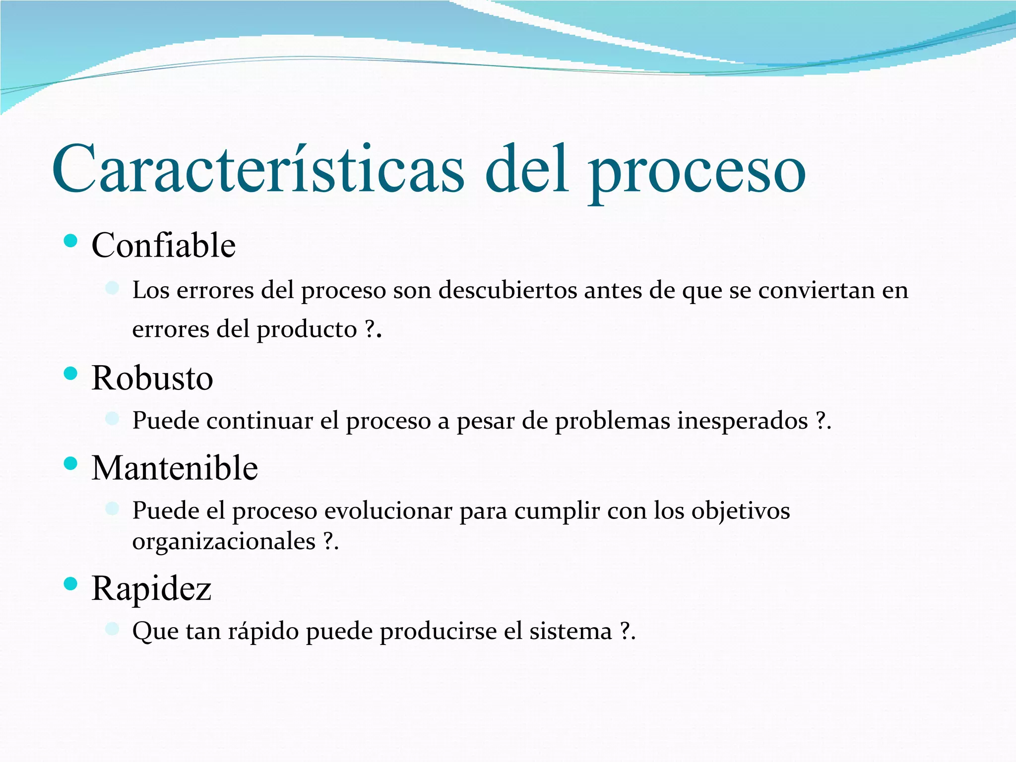 Características del proceso Confiable Los errores del proceso son descubiertos antes de que se conviertan en errores del producto ? . Robusto Puede continuar el proceso a pesar de problemas inesperados ?. Mantenible Puede el proceso evolucionar para cumplir con los objetivos organizacionales ?. Rapidez Que tan rápido puede producirse el sistema ?. 