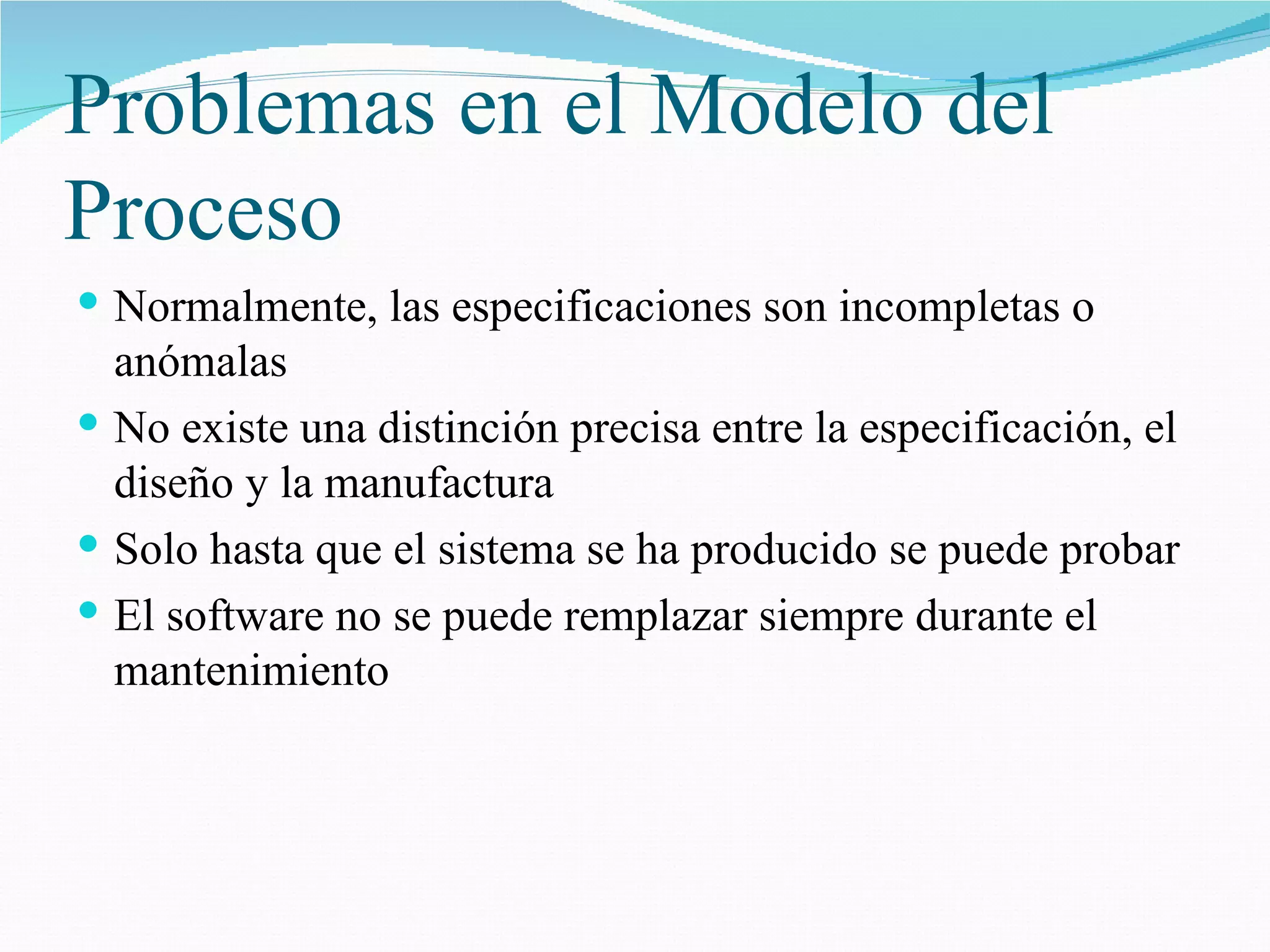 Problemas en el Modelo del Proceso Normalmente, las especificaciones son incompletas o anómalas No existe una distinción precisa entre la especificación, el diseño y la manufactura Solo hasta que el sistema se ha producido se puede probar El software no se puede remplazar siempre durante el mantenimiento 