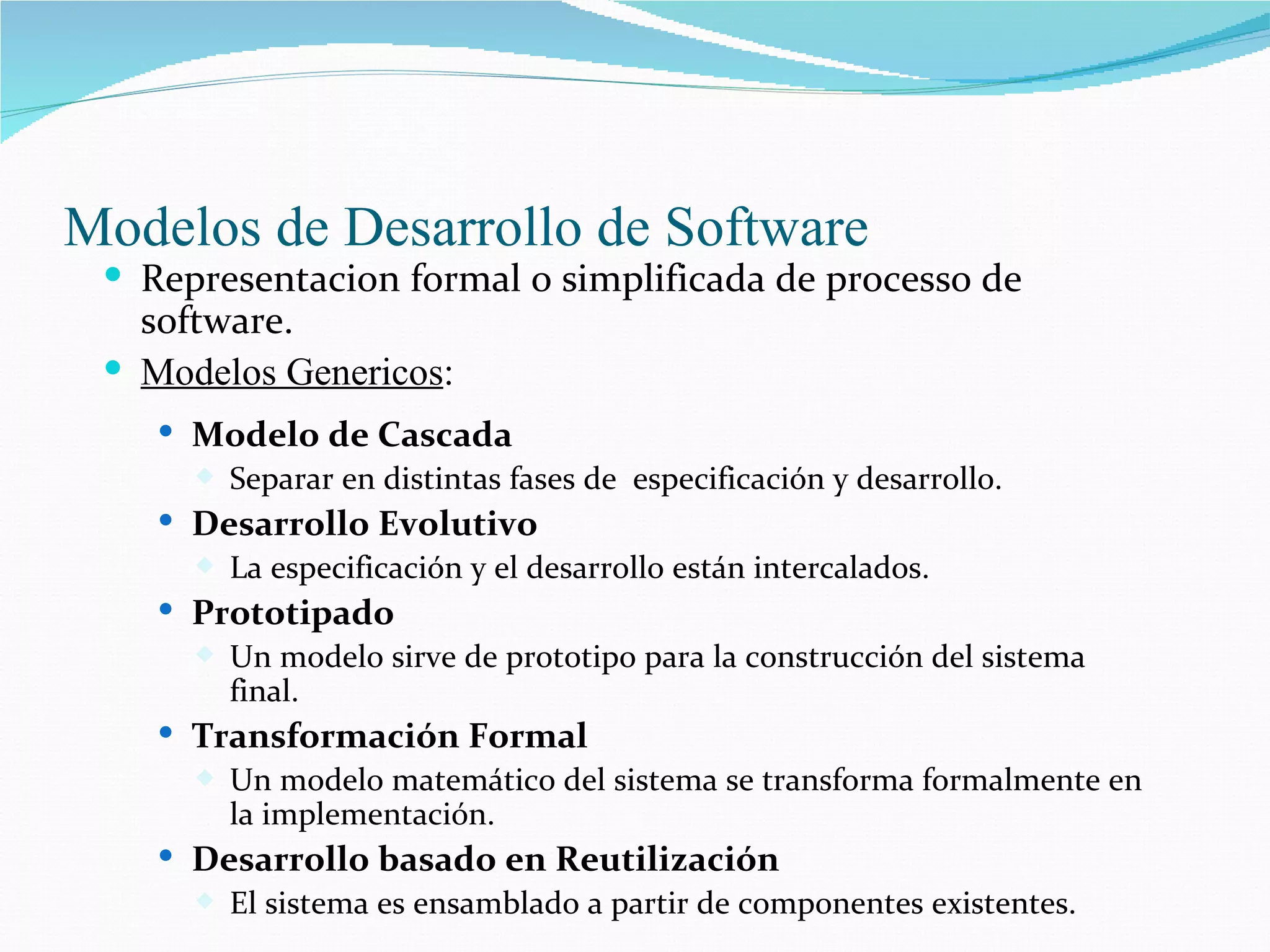 Modelos de Desarrollo de Software Representacion formal o simplificada de processo de software. Modelos Genericos : Modelo de Cascada Separar en distintas fases de  especificación y desarrollo. Desarrollo Evolutivo La especificación y el desarrollo están intercalados. Prototipado Un modelo sirve de prototipo para la construcción del sistema final. Transformación Formal Un modelo matemático del sistema se transforma formalmente en la implementación. Desarrollo basado en Reutilización El sistema es ensamblado a partir de componentes existentes. 