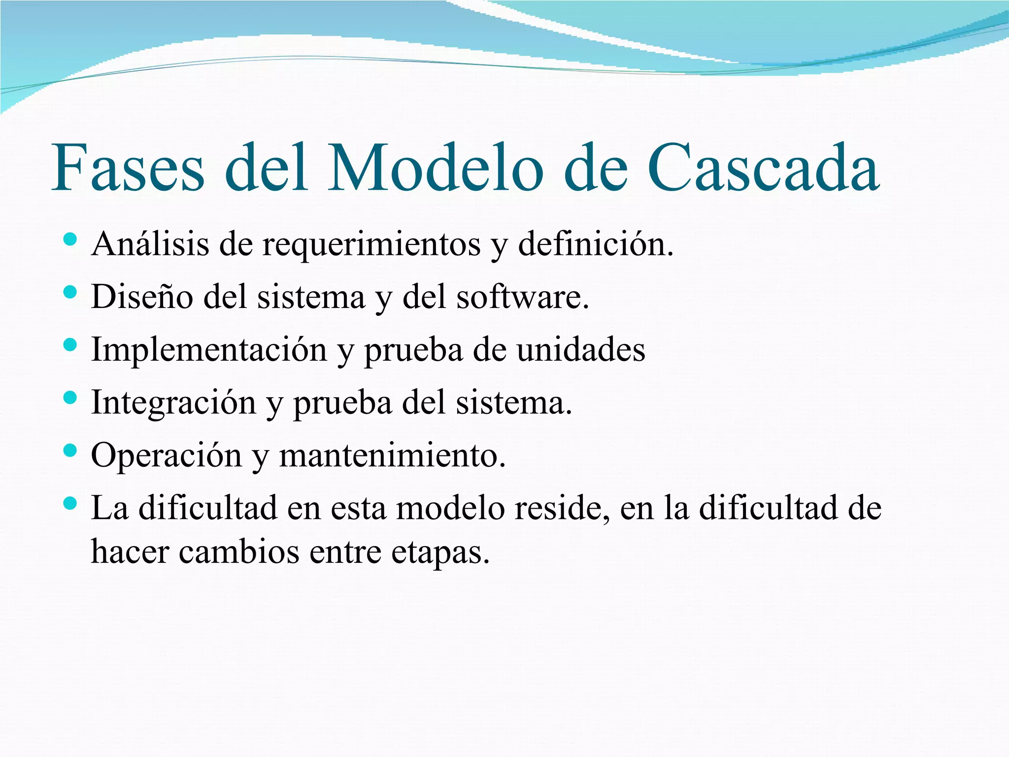 Fases del Modelo de Cascada Análisis de requerimientos y definición. Diseño del sistema y del software. Implementación y prueba de unidades Integración y prueba del sistema. Operación y mantenimiento. La dificultad en esta modelo reside, en la dificultad de hacer cambios entre etapas. 