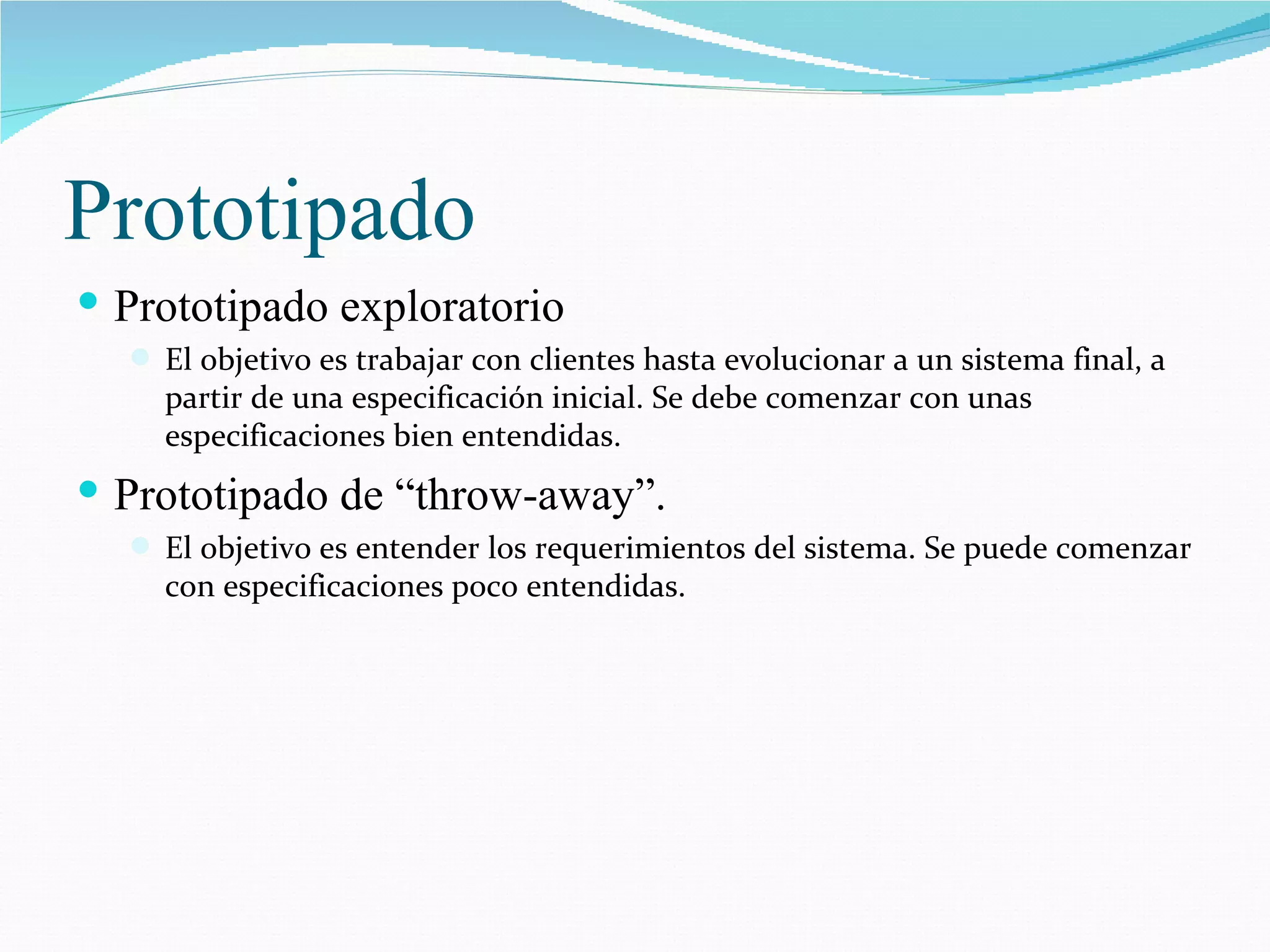 Prototipado Prototipado exploratorio El objetivo es trabajar con clientes hasta evolucionar a un sistema final, a partir de una especificación inicial. Se debe comenzar con unas especificaciones bien entendidas. Prototipado de “throw-away”. El objetivo es entender los requerimientos del sistema. Se puede comenzar con especificaciones poco entendidas. 
