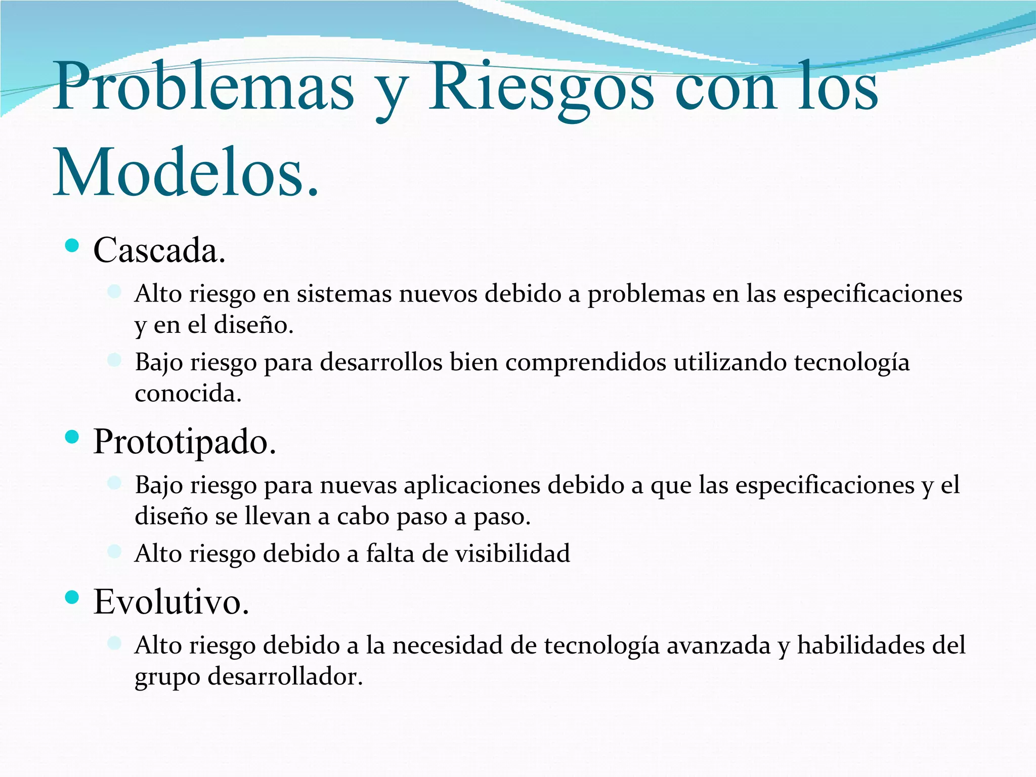 Problemas y Riesgos con los Modelos. Cascada. Alto riesgo en sistemas nuevos debido a problemas en las especificaciones y en el diseño. Bajo riesgo para desarrollos bien comprendidos utilizando tecnología conocida. Prototipado. Bajo riesgo para nuevas aplicaciones debido a que las especificaciones y el diseño se llevan a cabo paso a paso. Alto riesgo debido a falta de visibilidad Evolutivo. Alto riesgo debido a la necesidad de tecnología avanzada y habilidades del grupo desarrollador. 