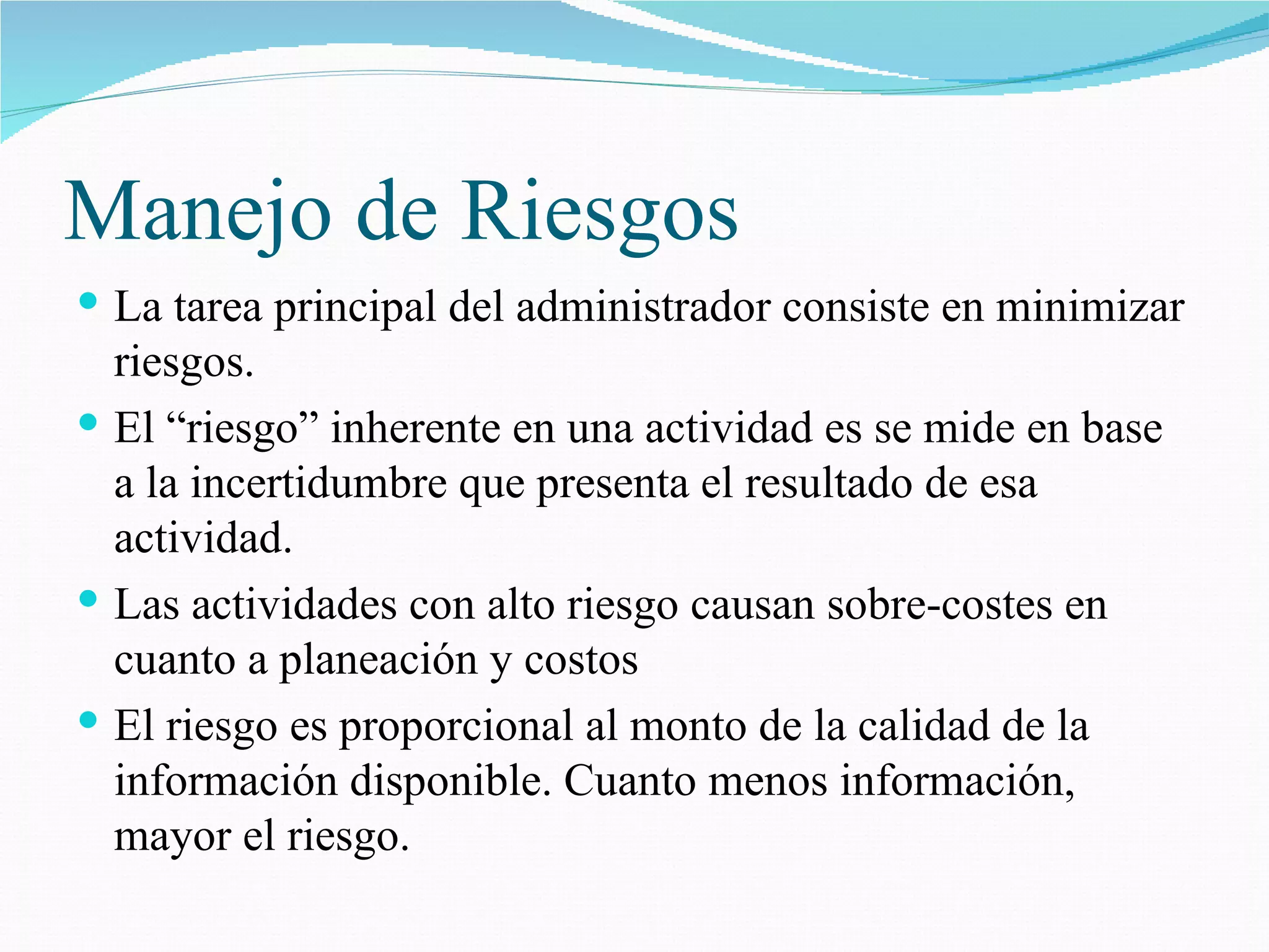 Manejo de Riesgos La tarea principal del administrador consiste en minimizar riesgos. El “riesgo” inherente en una actividad es se mide en base a la incertidumbre que presenta el resultado de esa actividad. Las actividades con alto riesgo causan sobre-costes en cuanto a planeación y costos El riesgo es proporcional al monto de la calidad de la información disponible. Cuanto menos información, mayor el riesgo. 