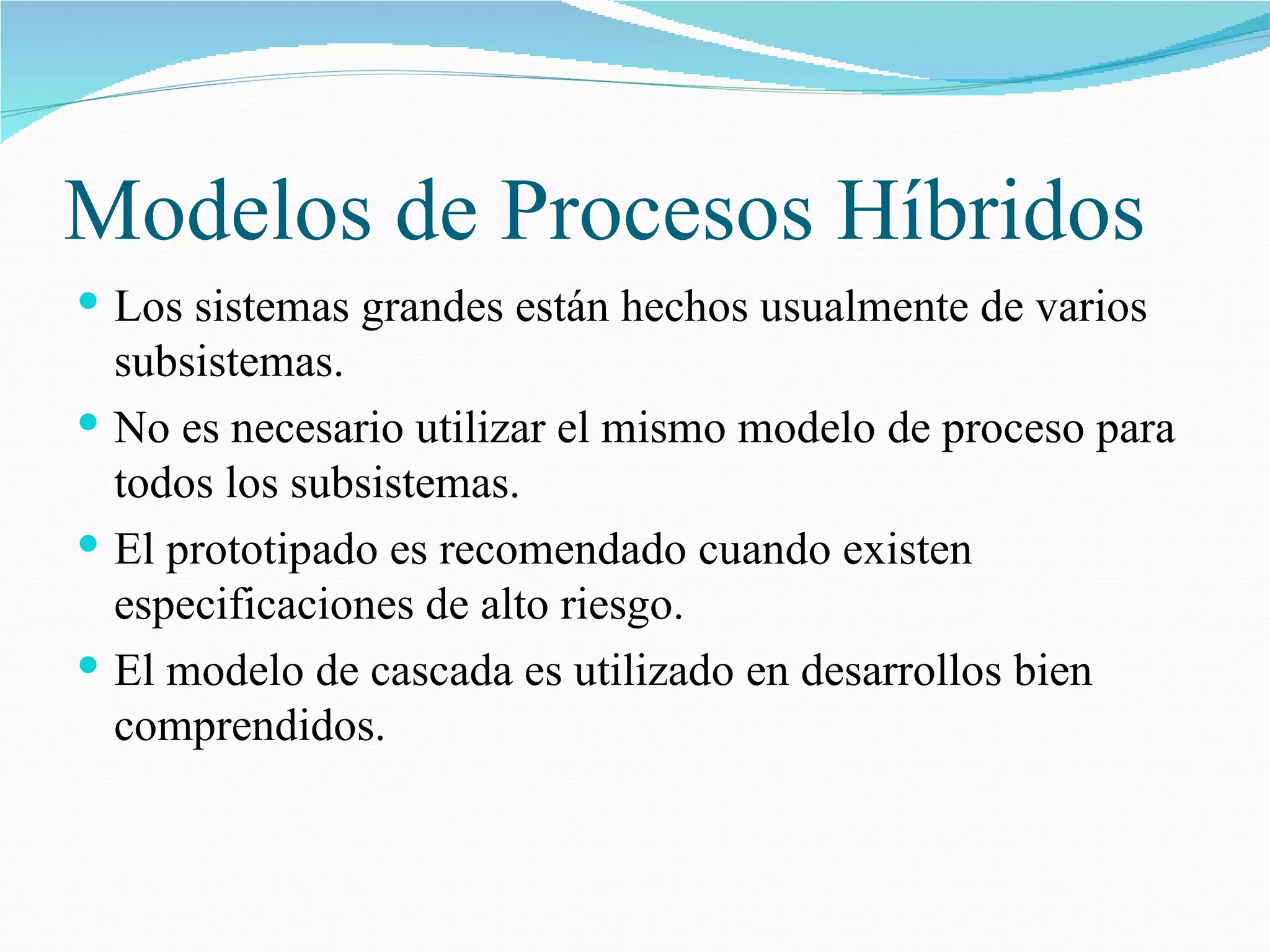 Modelos de Procesos Híbridos Los sistemas grandes están hechos usualmente de varios subsistemas. No es necesario utilizar el mismo modelo de proceso para todos los subsistemas. El prototipado es recomendado cuando existen especificaciones de alto riesgo. El modelo de cascada es utilizado en desarrollos bien comprendidos. 