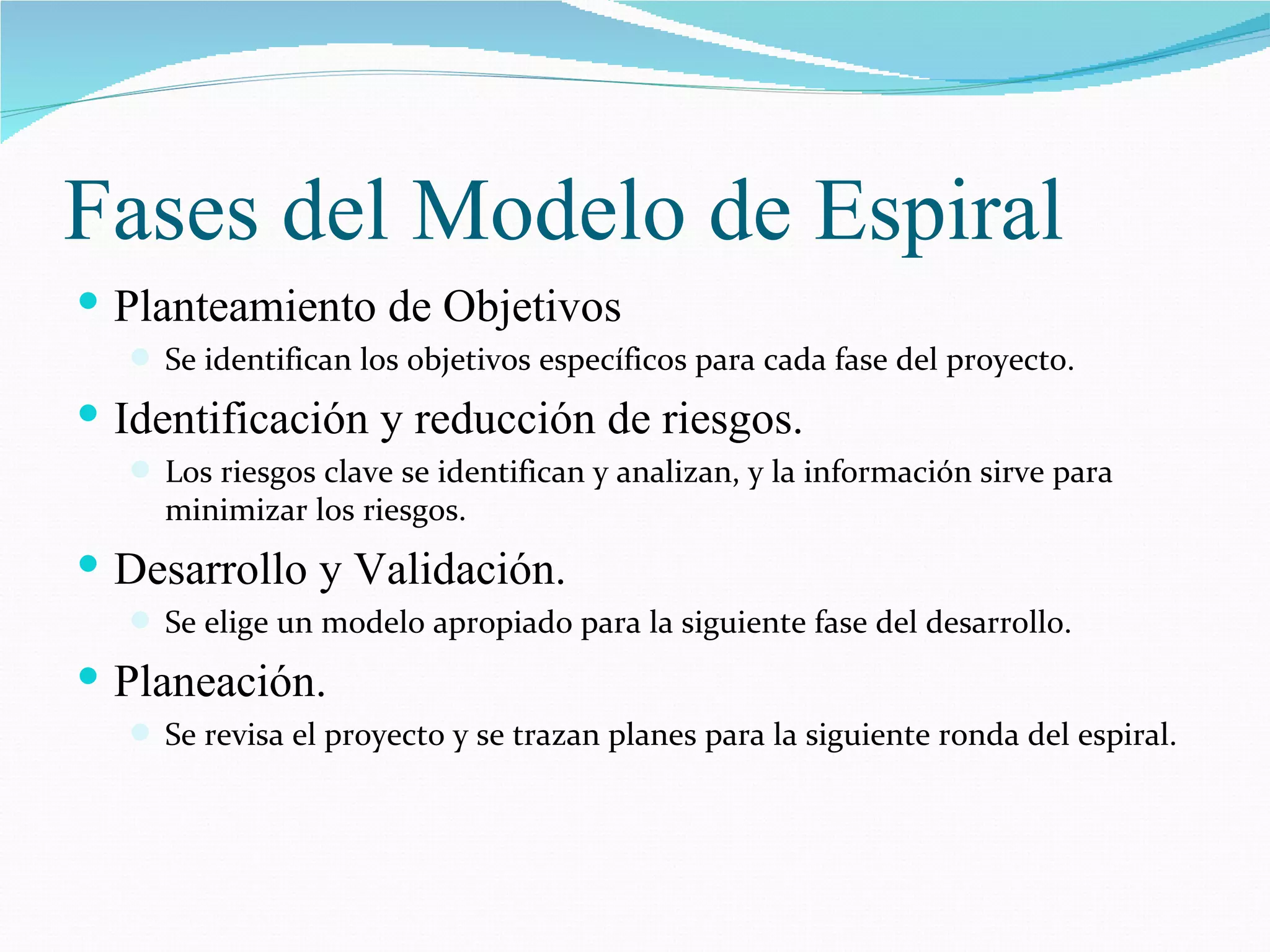 Fases del Modelo de Espiral Planteamiento de Objetivos Se identifican los objetivos específicos para cada fase del proyecto. Identificación y reducción de riesgos. Los riesgos clave se identifican y analizan, y la información sirve para minimizar los riesgos. Desarrollo y Validación. Se elige un modelo apropiado para la siguiente fase del desarrollo. Planeación. Se revisa el proyecto y se trazan planes para la siguiente ronda del espiral. 
