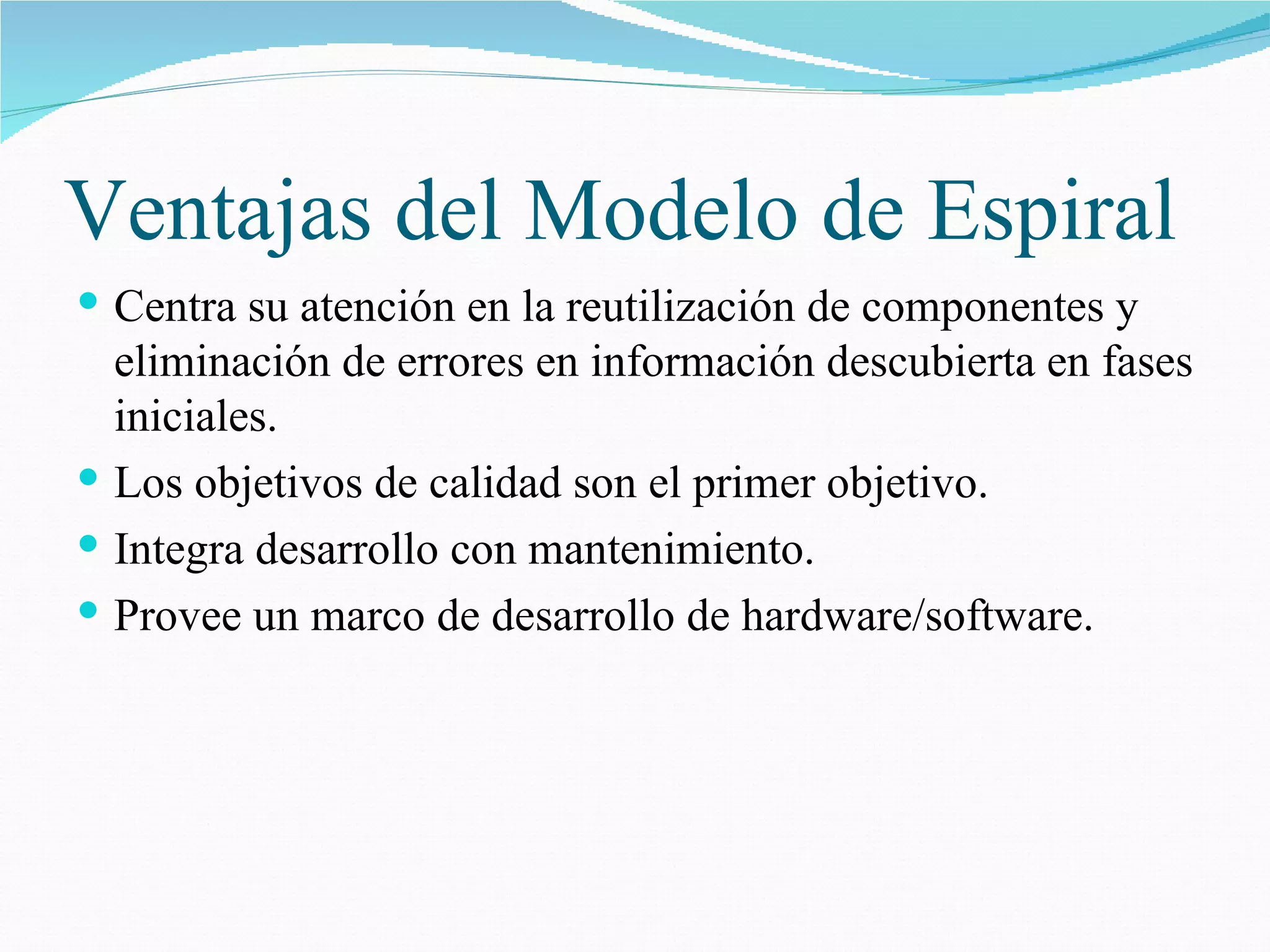 Ventajas del Modelo de Espiral Centra su atención en la reutilización de componentes y eliminación de errores en información descubierta en fases iniciales. Los objetivos de calidad son el primer objetivo. Integra desarrollo con mantenimiento. Provee un marco de desarrollo de hardware/software. 
