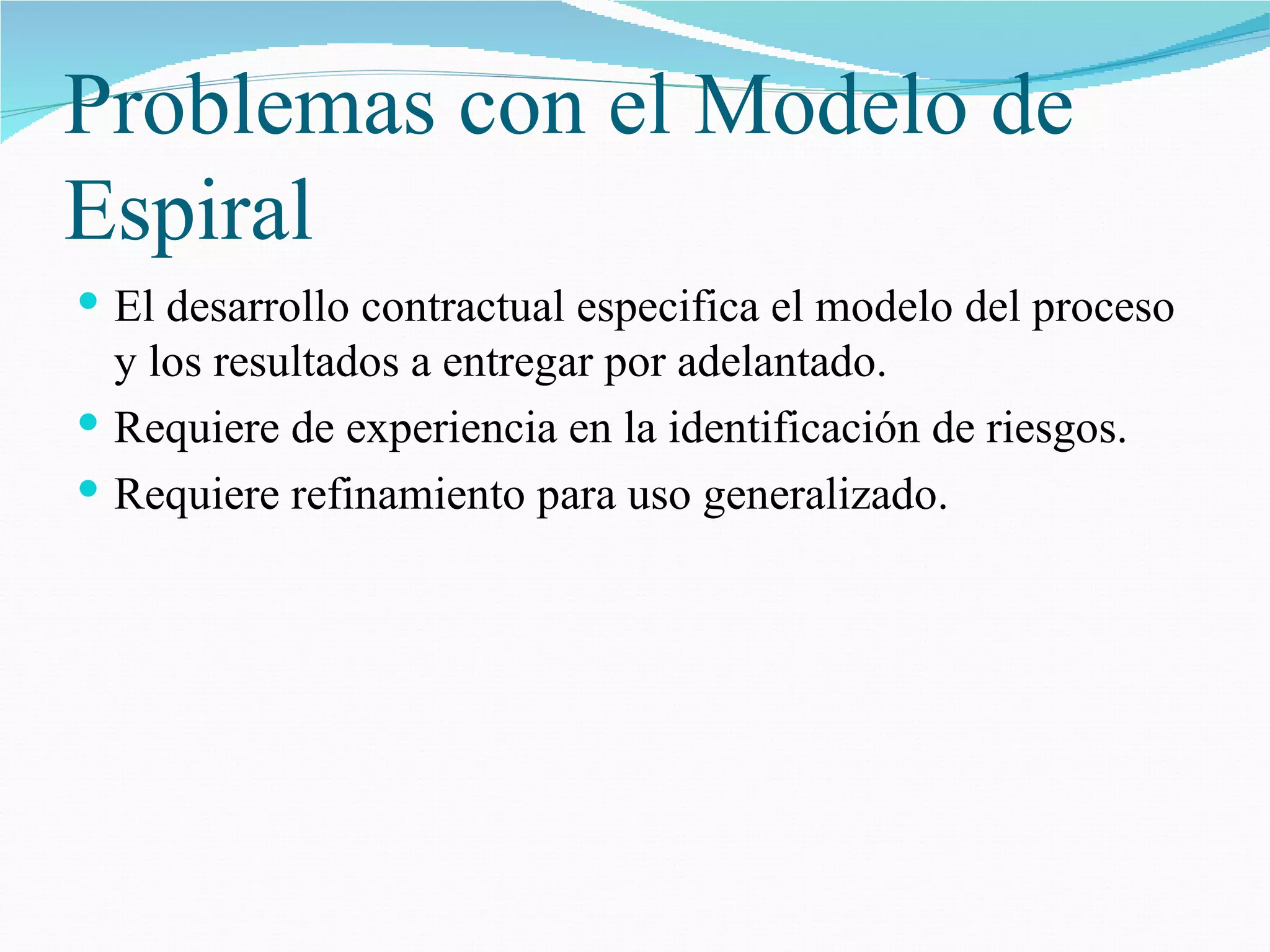 Problemas con el Modelo de Espiral El desarrollo contractual especifica el modelo del proceso y los resultados a entregar por adelantado. Requiere de experiencia en la identificación de riesgos. Requiere refinamiento para uso generalizado. 