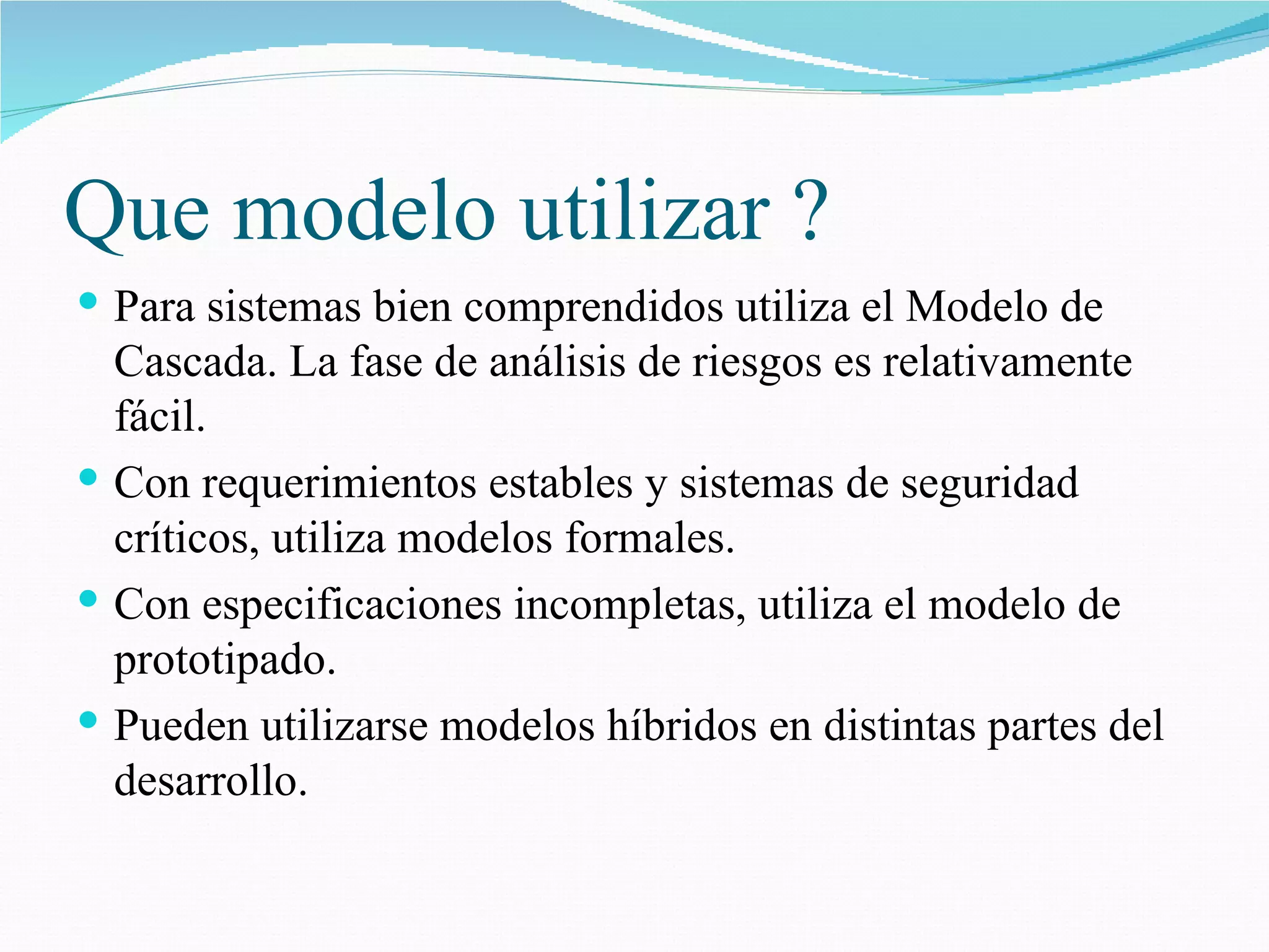 Que modelo utilizar ? Para sistemas bien comprendidos utiliza el Modelo de Cascada. La fase de análisis de riesgos es relativamente fácil. Con requerimientos estables y sistemas de seguridad críticos, utiliza modelos formales. Con especificaciones incompletas, utiliza el modelo de prototipado. Pueden utilizarse modelos híbridos en distintas partes del desarrollo. 