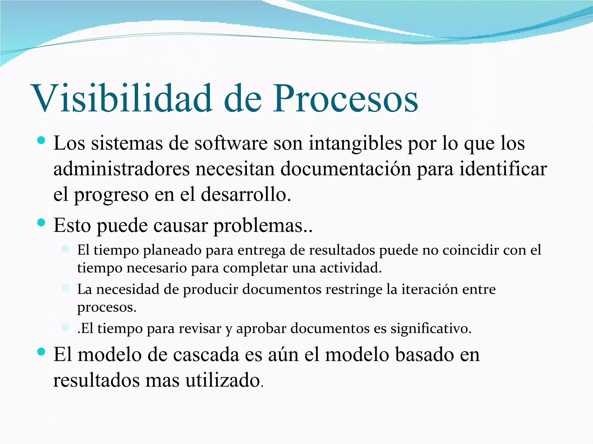 Visibilidad de Procesos Los sistemas de software son intangibles por lo que los administradores necesitan documentación para identificar el progreso en el desarrollo. Esto puede causar problemas.. El tiempo planeado para entrega de resultados puede no coincidir con el tiempo necesario para completar una actividad. La necesidad de producir documentos restringe la iteración entre procesos. .El tiempo para revisar y aprobar documentos es significativo. El modelo de cascada es aún el modelo basado en resultados mas utilizado . 