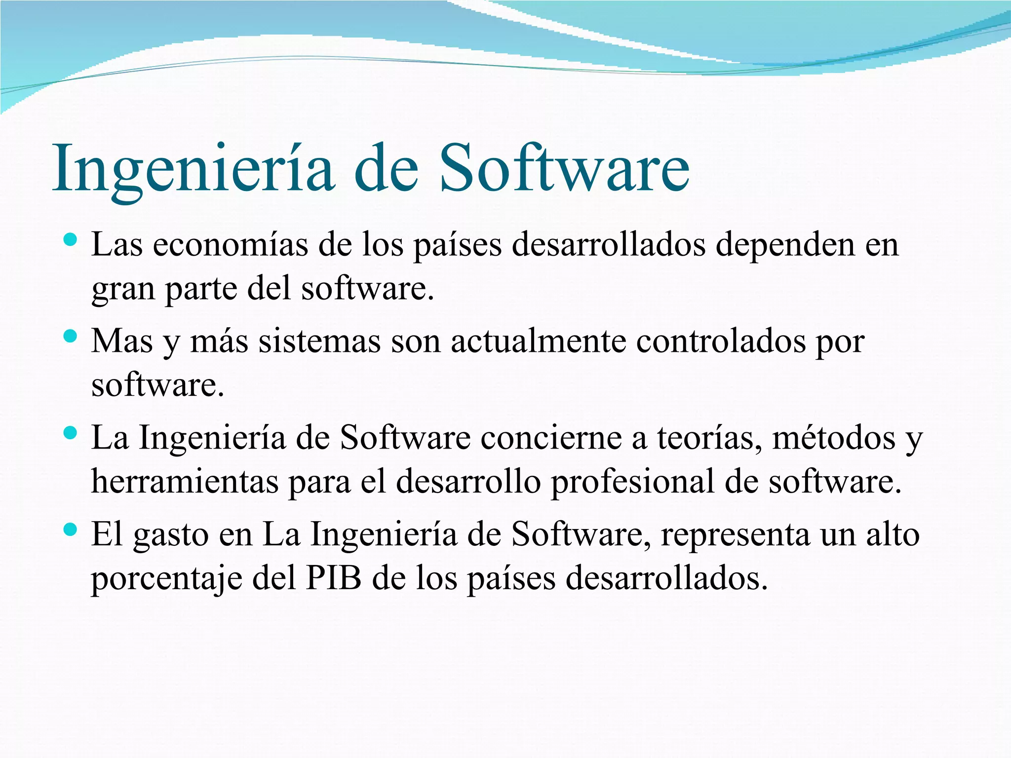 Ingeniería de Software Las economías de los países desarrollados dependen en gran parte del software. Mas y más sistemas son actualmente controlados por software. La Ingeniería de Software concierne a teorías, métodos y herramientas para el desarrollo profesional de software. El gasto en La Ingeniería de Software, representa un alto porcentaje del PIB de los países desarrollados. 