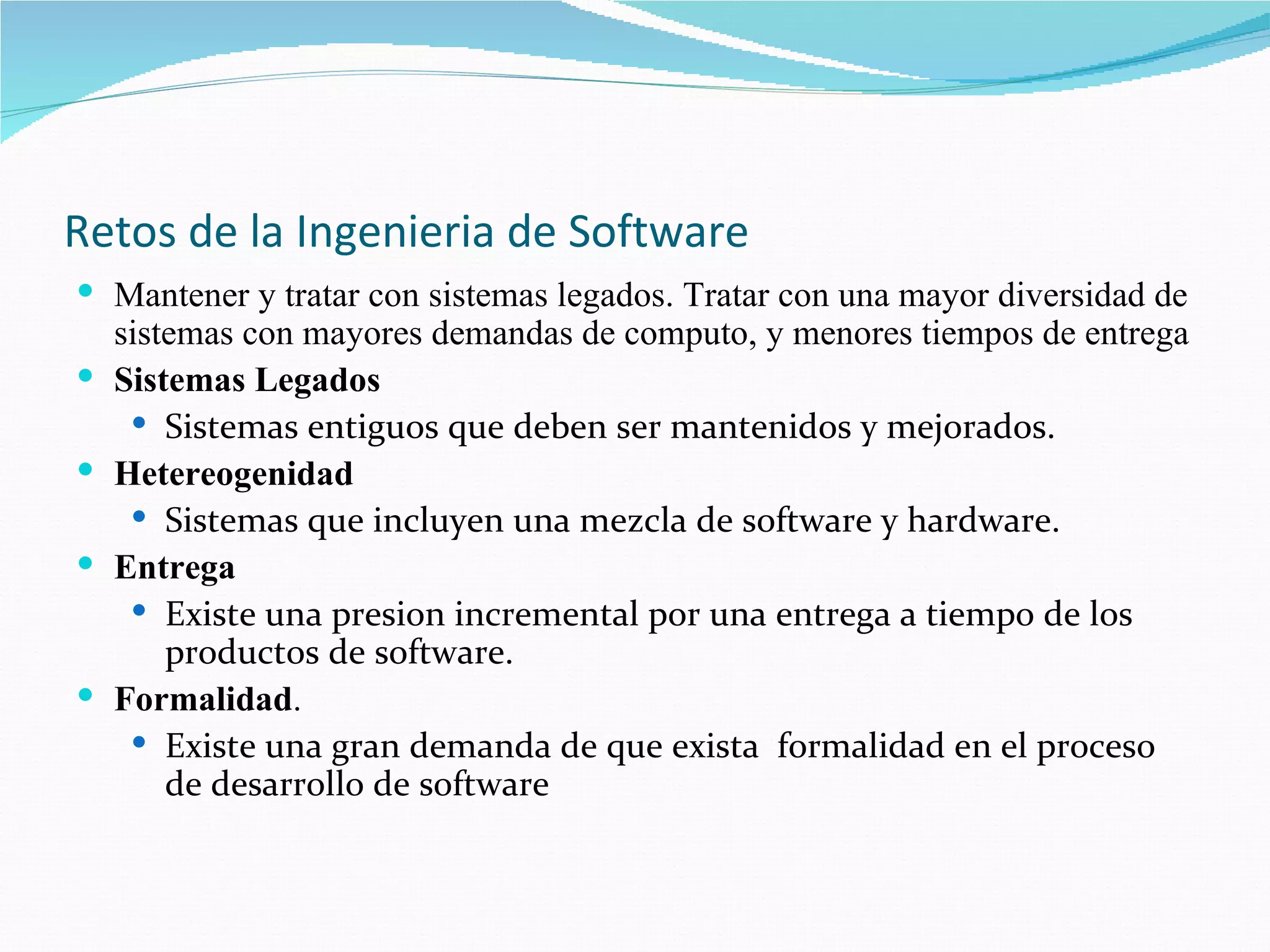 Retos de la Ingenieria de Software Mantener y tratar con sistemas legados. Tratar con una mayor diversidad de sistemas con mayores demandas de computo, y menores tiempos de entrega Sistemas Legados Sistemas entiguos que deben ser mantenidos y mejorados. Hetereogenidad Sistemas que incluyen una mezcla de software y hardware. Entrega Existe una presion incremental por una entrega a tiempo de los productos de software. Formalidad .  Existe una gran demanda de que exista  formalidad en el proceso de desarrollo de software 