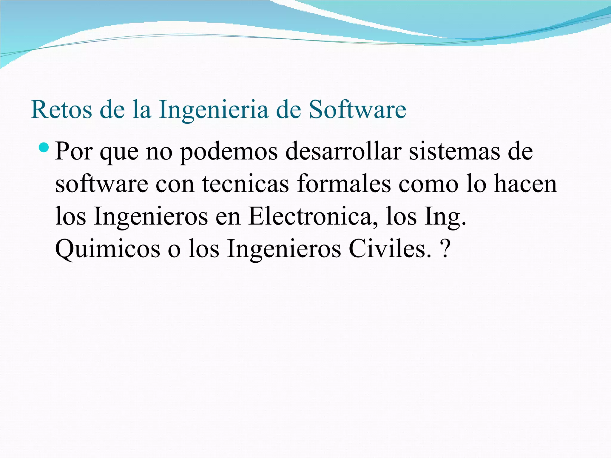 Retos de la Ingenieria de Software Por que no podemos desarrollar sistemas de software con tecnicas formales como lo hacen los Ingenieros en Electronica, los Ing. Quimicos o los Ingenieros Civiles. ?  