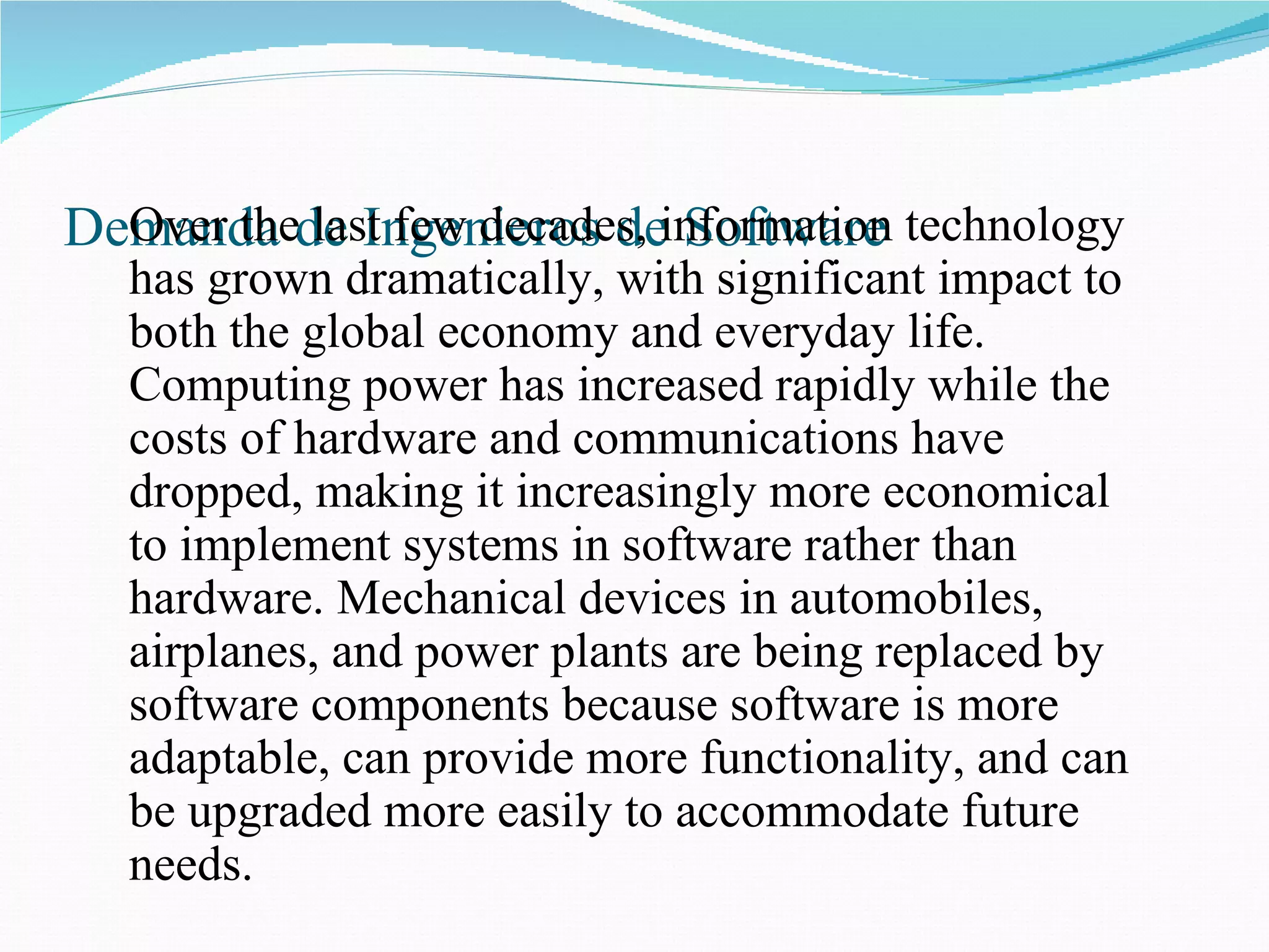 Demanda de Ingenieros de Software Over the last few decades, information technology has grown dramatically,   with significant impact to both the global economy and everyday life. Computing power has increased rapidly while the costs of hardware and communications have dropped, making it increasingly more economical to implement systems in software rather than hardware. Mechanical devices in automobiles, airplanes, and power plants are being replaced by software components because software is more adaptable, can provide more functionality, and can be upgraded more easily to accommodate future needs.  